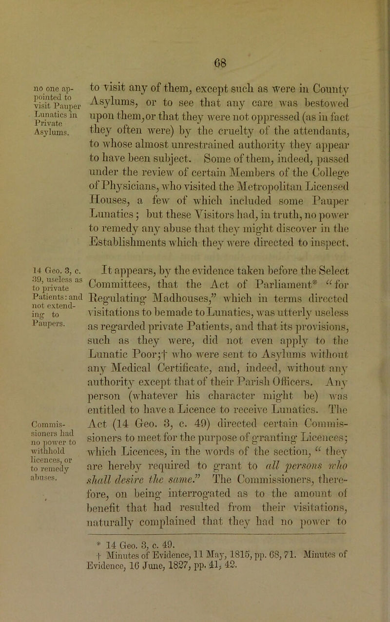 08 no one ap- pointed to visit Pauper Lunatics in Private Asylums. 14 Geo. 3, c. 39, useless as to private Patients: and not extend- ing to Paupers. Commis- sioners had no power to withhold licences, or to remedy abuses. to visit any of them, except such as were in County Asylums, or to see that any care was bestowed upon them,or that they were not oppressed (as in fact they often were) by the cruelty of the attendants, to whose almost unrestrained authority they appear to have been subject. Some of them, indeed, passed under the review of certain Members of the College of Physicians, who visited the Metropolitan Licensed Houses, a few of which included some Pauper Lunatics; but these Visitors had, in truth, no power to remedy any abuse that they might discover in the Establishments which they were directed to inspect. It appears, by the evidence taken before the Select Committees, that the Act of Parliament* u for Regulating Madhouses,” which in terms directed visitations to be made to Lunatics, was utterly useless as regarded private Patients, and that its provisions, such as they were, did not even apply to the Lunatic Poor ;f who were sent to Asylums without any Medical Certificate, and, indeed, without any authority except that of their Parish Officers. Any person (whatever his character might be) was entitled to have a Licence to receive Lunatics. The Act (14 Geo. 3, c. 49) directed certain Commis- sioners to meet for the purpose of granting* Licences; which Licences, in the words of the section, u they are hereby required to grant to all persons who shall desire the same.” The Commissioners, there- fore, on being interrogated as to the amount of benefit that had resulted from their visitations, naturally complained that they had no power to * 14 Geo. 3, c. 49. f Minutes of Evidence, 11 Mny, 1815, pp. 08, 71. Minutes of Evidence, 10 June, 1827, pp. 41, 42.