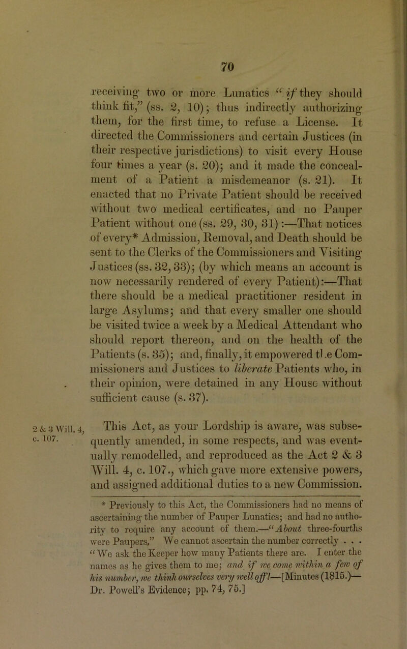 2 & 3 Will. 4 o. 107. receiving’ ttvo or more Lunatics u if they should think tit/’ (ss. 2, 10); thus indirectly authorizing1 them, for the first time, to refuse a License. It directed the Commissioners and certain Justices (in their respective jurisdictions) to visit every House four times a year (s. 20); and it made the conceal- ment of a Patient a misdemeanor (s. 21). It enacted that no Private Patient should he received without two medical certificates, and no Pauper Patient without one(ss. 29, 30, 31):—That notices of every* Admission, Removal, and Death should be sent to the Clerks of the Commissioners and Visiting- Justices (ss. 32,33); (by which means an account is noAv necessarily rendered of every Patient):—That there should be a medical practitioner resident in larg-e Asylums; and that every smaller one should be visited tAvice a week by a Medical Attendant Avho should report thereon, and on the health of the Patients (s. 35); and, finally, it empowered tl .e Com- missioners and Justices to liberate Patients who, in their opinion, Avere detained in any House Avithout sufficient cause (s. 37). This Act, as your Lordship is aAvare, was subse- quently amended, in some respects, and Avas event- ually remodelled, and reproduced as the Act 2 & 3 AVill. 4, c. 107., Avhich gave more extensive powers, and assigned additional duties to a neAV Commission. * Previously to this Act, the Commissioners had no means of ascertaining the number of Pauper Lunatics; and had no autho- rity to require any account of them.—“About three-fourths were Paupers,” We cannot ascertain the number correctly . . . “ We ask the Keeper how many Patients there are. I enter the names as he gives them to me; and if we come within a fern of his number, me think ourselves very well off!—[Minutes (1815.)— Dr. Powell’s Evidence; pp. 74, 75.]