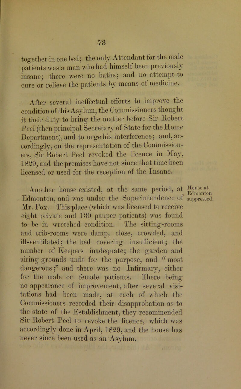 together in one bed; the only Attendant for the male patients was a man who had himself been previously insane; there were no baths; and no attempt to cure or relieve the patients by means ol medicine. After several ineffectual efforts to improve the condition of this Asylum, the Commissioners thought it their duty to bring- the matter before Sir Robert Peel (then principal Secretary of State for the Home Department), and to urge his interference; and, ac- cordingly, on the representation of the Commission- ers, Sir Robert Peel revoked the licence in May, 1829, and the premises have not since that time been licensed or used for the reception of the Insane. Another house existed, at the same period, at gouse f ' • 1 i n Edmonton Edmonton, and was under the Superintendence ol suppressed. Mr. Pox. This place (which was licensed to receive eight private and 130 pauper patients) was found to be in wretched condition. The sitting-rooms and crib-rooms were damp, close, crowded, and ill-ventilated; the bed covering insufficient; the number of Keepers inadequate; the garden and airing grounds unfit for the purpose, and u most dangerous;” and there was no Infirmary, either for the male or female patients. There being- no appearance of improvement, after several visi- tations had been made, at each of which the Commissioners recorded their disapprobation as to the state of the Establishment, they recommended Sir Robert Peel to revoke the licence, which was accordingly done in April, 1829, and the house has never since been used as an Asylum.