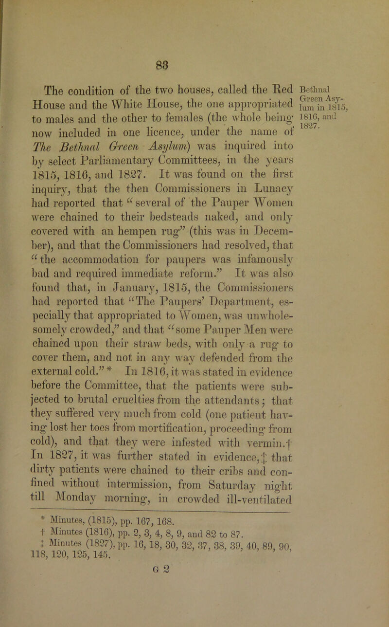 The condition of the two houses, called the Red House and the White House, the one appropriated to males and the other to females (the whole being* now included in one licence, under the name of The Bethnal Green Asylum) was inquired into by select Parliamentary Committees, in the years 1815, 1816, and 1827. It was found on the first inquiry, that the then Commissioners in Lunacy had reported that “ several of the Pauper Women were chained to their bedsteads naked, and only covered with an hempen rug*” (this was in Decem- ber), and that the Commissioners had resolved, that “ the accommodation for paupers was infamously bad and required immediate reform.” It was also found that, in January, 1815, the Commissioners had reported that “The Paupers’ Department, es- pecially that appropriated to Women, was unwhole- somely crowded,” and that “some Pauper Men were chained upon their straw beds, with only a rug* to cover them, and not in any way defended from the external cold.” * In 1816, it was stated in evidence before the Committee, that the patients were sub- jected to brutal cruelties from the attendants; that they suffered very much from cold (one patient hav- ing* lost her toes from mortification, proceeding* from cold), and that they were infested with verm in. J In 1827, it was further stated in evidence,£ that dirty patients were chained to their cribs and con- fined without intermission, from Saturday night till Monday morning*, in crowded ill-ventilated * Minutes, (1815), pp. 167, 168. f Minutes (1816), pp. 2, 3, 4, 8, 9, and 82 to 87. 1 Minutes (1827), pp. 16, 18, 30, 32, 37, 38, 39, 40, 89, 90, 118, 120, 125, 145. G 2 Bethnal Green Asy- lum in 1815, 1816, and 1827.