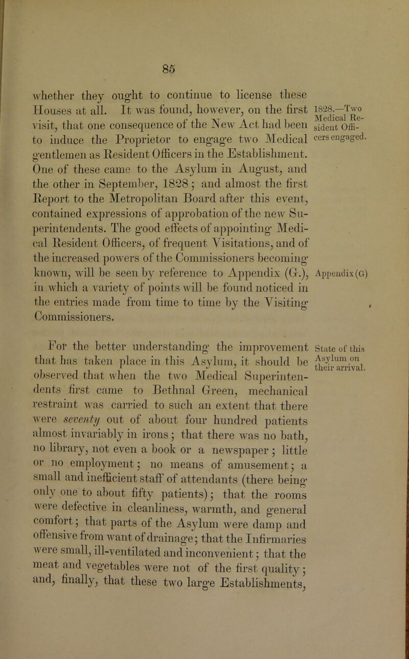 whether they ought to continue to license these Houses nt all. It was found, however, on the first 185W;—Two visit, that one consequence of the New Act had been sident Offi- to induce the Proprietor to engage two Medical cers engaged, gentlemen as Resident Officers in the Establishment. o One of these came to the Asylum in August, and the other in September, 18*28; and almost the first Report to the Metropolitan Board after this event, contained expressions of approbation of the new Su- perintendents. The good effects of appointing Medi- cal Resident Officers, of frequent Visitations, and of the increased powers of the Commissioners becoming known, will be seen by reference to Appendix (G.), Appendix (g) in which a variety of points will be found noticed in the entries made from time to time by the Visiting Commissioners. For the better understanding, the improvement state of this that has taken place in this Asylum, it should be Asylum on observed that when the two Medical Superinten- dents first came to Bethnal Green, mechanical restraint was carried to such an extent that there were seventy out of about four hundred patients almost invariably in irons; that there was no bath, no library, not even a book or a newspaper ; little or no employment; no means of amusement; a small and inefficient staff of attendants (there being only one to about fifty patients); that the rooms were defective in cleanliness, warmth, and general comfort ; that parts of the Asylum were damp and offensive from want of drainage; that the Infirmaries were small, ill-ventilated and inconvenient; that the meat and vegetables were not of the first quality; and, finally, that these two large Establishments,