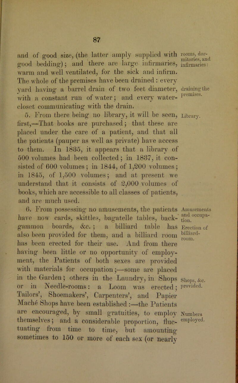 and of good size, (the latter amply supplied with good bedding); and there are large infirmaries, warm and well ventilated, for the sick and infirm. The whole of the premises have been drained : every yard having a barrel drain of two feet diameter, with a constant run of water $ and every -water- closet communicating with the drain. 5. From there being no library, it will be seen, first,—-That books are purchased; that these are placed under the care of a patient, and that all the patients (pauper as well as private) have access to them. In 1835, it appears that a library of 500 volumes had been collected; in 1837, it con- sisted of 600 volumes; in 1844, of 1,200 volumes; in 1845, of 1,500 volumes; and at present we understand that it consists of 2,000 volumes of books, which are accessible to all classes of patients, and are much used. 6. From possessing no amusements, the patients have now cards, skittles, bagatelle tables, back- gammon boards, &c. ; a billiard table has also been provided for them, and a billiard room has been erected for their use. And from there having been little or no opportunity of employ- ment, the Patients of both sexes are provided with materials for occupation;—some are placed in the Garden; others in the Laundry, in Shops or in Needle-rooms: a Loom was erected* Tailors’, Shoemakers’, Carpenters’, and Papier Mache Shops have been established the Patients are encouraged, by small gratuities, to employ themselves ; and a considerable proportion, fluc- tuating from time to time, but amounting sometimes to 150 or more of each sex (or nearly rooms, dor- mitories, and infirmaries: draining' the premises. Library. Amusements and occupa- tion. Erection of billiard- room. Shops, &c. provided. Numbers employed.