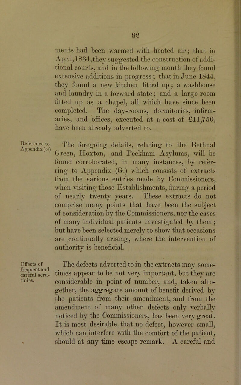 Reference to Appendix (G) Effects of frequent and careful scru- tinies. merits had been warmed with heated air; that in April, 1834, they suggested the. construction of addi- tional courts, and in the following- month they found extensive additions in progress; that in June 1844, they found a new kitchen fitted up : a washhouse and laundry in a forward state; and a large room fitted up as a chapel, all which have since been completed. The day-rooms, dormitories, infirm- aries, and offices, executed at a cost of £11,750, have been already adverted to. The foregoing details, relating to the Bethnal Green, Hoxton, and Peckham Asylums, will be found corroborated, in many instances, by refer- ring to Appendix (G.) which consists of extracts from the various entries made by Commissioners, when visiting* those Establishments, during a period of nearly twenty years. These extracts do not comprise many points that have been the subject of consideration by the Commissioners, nor the cases of many individual patients investigated by them; but have been selected merely to show that occasions are continually arising, where the intervention of authority is beneficial. The defects adverted to in the extracts may some- times appear to be not very important, but they are considerable in point of number, and, taken alto- gether, the aggregate amount of benefit derived by the patients from their amendment, and from the amendment of many other defects only verbally noticed by the Commissioners, has been very great. It is most desirable that no defect, however small, which can interfere with the comfort of the patient, should at any time escape remark. A careful and