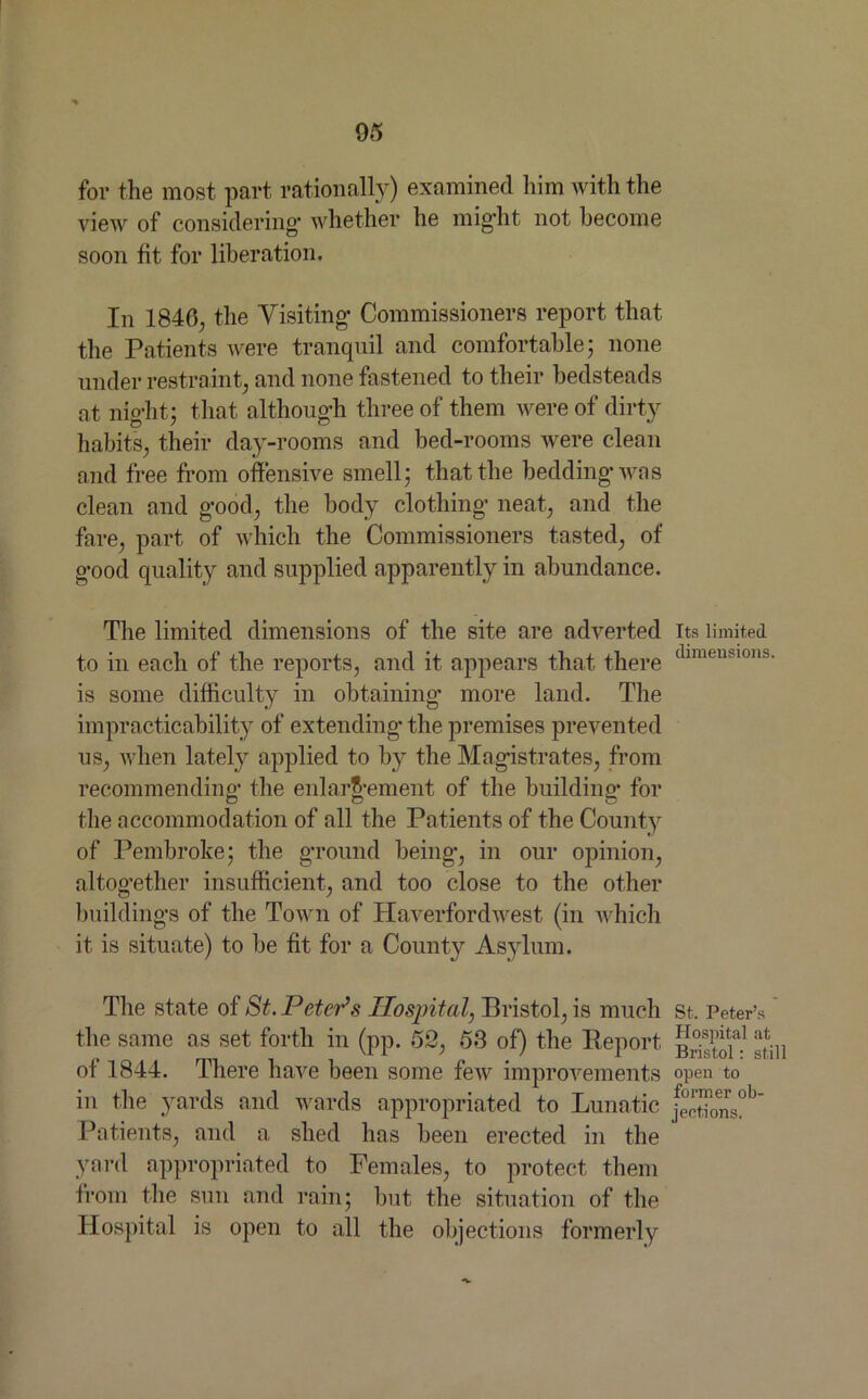 for the most part rationally) examined him with the view of considering* whether he might not become soon fit for liberation. In 1840; the Visiting* Commissioners report that the Patients were tranquil and comfortable- none under restraint; and none fastened to their bedsteads at night; that although three of them were of dirty habits, their day-rooms and bed-rooms were clean and free from offensive smell, that the bedding* was clean and g*ood, the body clothing* neat, and the fare, part of which the Commissioners tasted, of g*ood quality and supplied apparently in abundance. The limited dimensions of the site are adverted to in each of the reports, and it appears that there is some difficulty in obtaining* more land. The impracticability of extending* the premises prevented us, when lately applied to by the Magistrates, from recommending* the enlargement of the building* for the accommodation of all the Patients of the County of Pembroke; the ground being*, in our opinion, altogether insufficient, and too close to the other buildings of the Town of Haverfordwest (in which it is situate) to be fit for a County Asylum. The state of St. Peter’s Hospitcd, Bristol, is much the same as set forth in (pp. 52, 53 of) the Peport of 1844. There have been some few improvements in the yards and wards appropriated to Lunatic Patients, and a shed has been erected in the yard appropriated to Females, to protect them from the sun and rain; but the situation of the Hospital is open to all the objections formerly Its limited dimensions, St. Peter’s Hospital at Bristol: still open to former ob- jections.