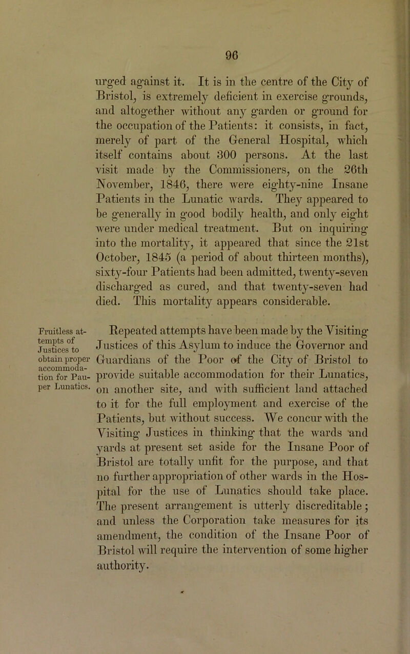 Fruitless at- tempts of Justices to obtain proper accommoda- tion for Pau- per Lunatics. urged against it. It is in the centre of the City of Bristol, is extremely deficient in exercise grounds, and altogether without any garden or ground for the occupation of the Patients: it consists, in fact, merely of part of the General Hospital, which itself contains about 300 persons. At the last visit made by the Commissioners, on the 26th November, 1846, there were eighty-nine Insane Patients in the Lunatic wards. The}'' appeared to he generally in good bodily health, and only eight were under medical treatment. But on inquiring into the mortality, it appeared that since the 21st October, 1845 (a period of about thirteen months), sixty-four Patients had been admitted, twenty-seven discharged as cured, and that twenty-seven had died. This mortality appears considerable. Repeated attempts have been made by the Visiting Justices of this Asylum to induce the Governor and Guardians of the Poor of the City of Bristol to provide suitable accommodation for their Lunatics, on another site, and with sufficient land attached to it for the full employment and exercise of the Patients, but without success. We concur with the Visiting Justices in thinking that the wards and yards at present set aside for the Insane Poor of Bristol are totally unfit for the purpose, and that no further appropriation of other wards in the Hos- pital for the use of Lunatics should take place. The present arrangement is utterly discreditable; and unless the Corporation take measures for its amendment, the condition of the Insane Poor of Bristol will require the intervention of some higher authority.