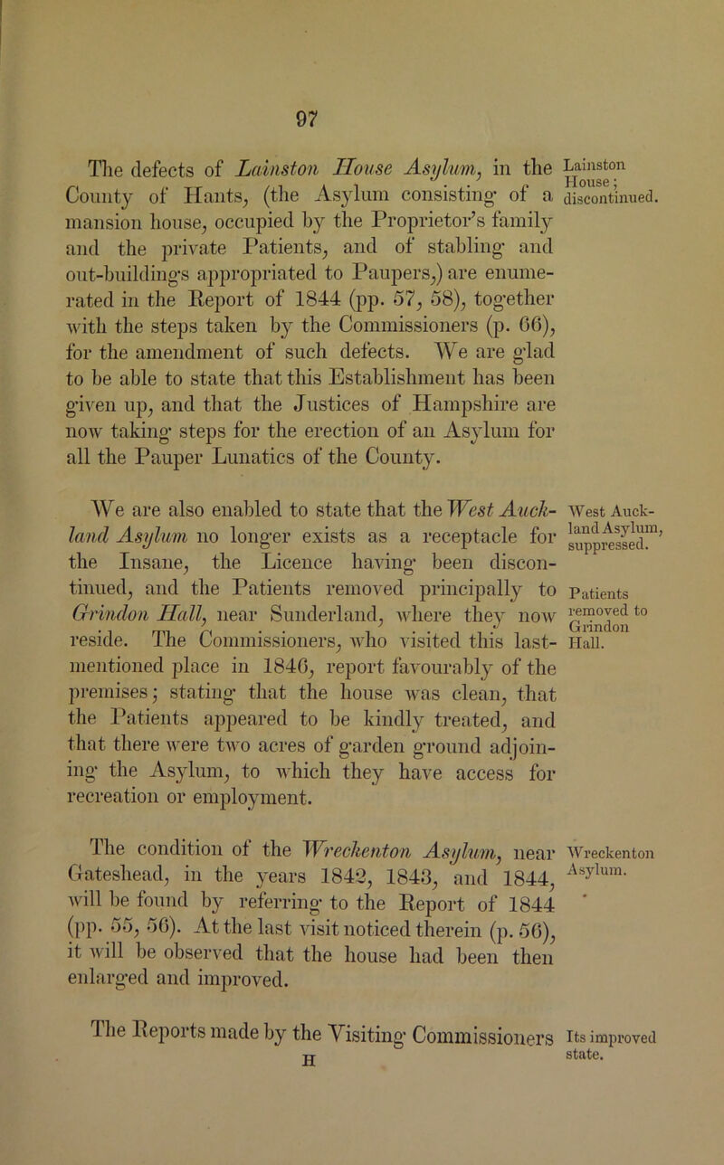 The defects of Lainston House Asylum, in the Lainston j JiOUSG * Comity of Hants, (the Asylum consisting- of a discontinued, mansion house, occupied by the Proprietor’s family and the private Patients, and of stabling* and out-building’s appropriated to Paupers,) are enume- rated in the Report of 1844 (pp. 57, 58), tog-ether with the steps taken by the Commissioners (p. 66), for the amendment of such defects. We are g-lad to he able to state that this Establishment has been given up, and that the Justices of Hampshire are now taking- steps for the erection of an Asylum for all the Pauper Lunatics of the County. We are also enabled to state that the West Audi- WestAuck- land Asylum no longer exists as a receptacle for supposed™’ the Insane, the Licence having been discon- tinued, and the Patients removed principally to Patients Grindon Hall, near Sunderland, where they now to reside. The Commissioners, who visited this last- Hall, mentioned place in 1846, report favourably of the premises- stating- that the house was clean, that the Patients appeared to be kindly treated, and that there were two acres of garden ground adjoin- ing the Asylum, to which they have access for recreation or employment. The condition of the TVreclicnton Asylum, near Wreckenton Gateshead, in the years 184*3, 1843, and 1844, Asylum* will be found by referring to the Report of 1844 (pp. 55, 56). At the last visit noticed therein (p. 56), it will he observed that the house had been then enlarged and improved. Hie Repoits made by the Visiting- Commissioners its improved -u- stiltc.