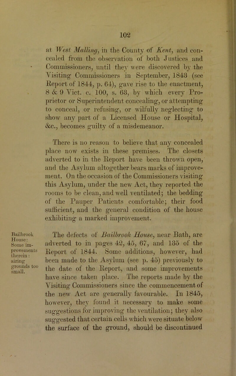 Bailbrook House: Some im- provements therein: airing- grounds too small. at, West Mailing, in the County of Kent, and con- cealed from the observation of both Justices and Commissioners, until they were discovered by the Visiting- Commissioners in September, 1843 (see Report of 1844, p. 04), g-ave rise to the enactment, 8 & 9 Viet. c. 100, s. 63, by which every Pro- prietor or Superintendent concealing-, or attempting to conceal, or refusing-, or wilfully neg-lectiiig- to show any part of a Licensed House or Hospital, &c., becomes guilty of a misdemeanor. There is no reason to believe that any concealed place now exists in these premises. The closets adverted to in the Report have been thrown open, and the Asylum altog-ether bears marks of improve- ment. On the occasion of the Commissioners visiting this Asylum, under the new Act, they reported the rooms to be clean, and well ventilated; the bedding of the Pauper Patients comfortable; their food sufficient, and the g-eneral condition of the house exhibiting- a marked improvement. The defects of Bailbrook House, near Bath, are adverted to in pag-es 42, 45, 67, and 135 of the Report of 1844. Some additions, however, had been made to the Asylum (see p. 45) previously to the date of the Report, and some improvements have since taken place. The reports made by the Visiting’Commissioners since the commencement of the new Act are generally favourable. In 1845, however, they found it necessary to make some suggestions for improving the ventilation; they also suo-o-ested that certain cells which were situate below oo the surface of the ground, should be discontinued