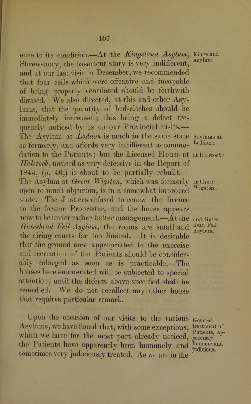 ence to its condition.—At the Kincjsland Asylum, Kinpland Shrewsbury, the basement story is very indifferent, Asy um' and at our last visit in December, we recommended that four cells which were offensive and incapable of being- properly ventilated should be forthwith disused. We also directed, at this and other Asy- lums, that the quantity of bed-clothes should be immediately increased; this being- a defect fre- quently noticed by us on our Provincial visits.— The Asylum at Loddon is much in the same state Asylums at as formerly, and affords very indifferent accommo- Loddon: dation to the Patients; but the Licensed House at atHalstock: Halstock, noticed as very defective in the Deport of 1844, (p. 40,) is about to be partially rebuilt.— The Asylum at Great Wiyston, which was formerly at Great open to much objection, is in a somewhat improved ^1S'ston: state. The .Justices refused to renew the licence to the former Proprietor, and the house appears now to be under rather better manag-ement.—At the and Gates- Gateshead Fell Asylum, the rooms are small and liead Fel1 ... y 7 Asylum. the airing- courts far too limited. It is desirable that the g-round now appropriated to the exercise and recreation of the Patients should be consider- ably enlarged as soon as is practicable.—The houses here enumerated will be subjected to special attention, until the defects above specified shall be remedied. We do not recollect any other house that requires particular remark. Upon the occasion of our visits to the various General Asylums, Ave have found that, with some exceptions, treatment of which we have for the most part already noticed, parently &P the Patients have apparently been humanely and rW?ane md sometimes very judiciously treated. As Ave are in the J
