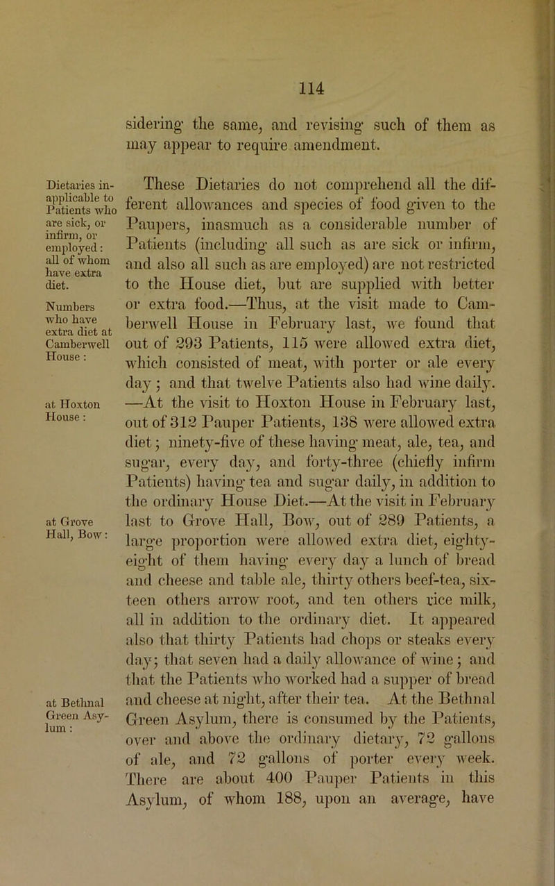 Dietaries in- applicable to Patients who are sick, or infirm, or employed: all of whom have extra diet. Numbers who have extra diet at Camberwell House : at lloxton House : at Grove Hall, Bow: at Bethnal Green Asy- lum : sidering- the same, and revising' such of them as may appear to require amendment. These Dietaries do not comprehend all the dif- ferent allowances and species of food given to the Paupers, inasmuch as a considerable number of Patients (including- all such as are sick or infirm, and also all such as are employed) are not restricted to the House diet, but are supplied with better or extra food.—Thus, at the visit made to Cam- berwell House in February last, we found that out of 293 Patients, 115 were allowed extra diet, which consisted of meat, with porter or ale every day ; and that twelve Patients also had wine daily. —At the visit to Hoxton House in February last, out of 312 Pauper Patients, 138 were allowed extra diet; ninety-five of these having' meat, ale, tea, and sug'ar, every day, and forty-three (chiefly infirm Patients) having-tea and sug-ar daily, in addition to the ordinary House Diet.—At the visit in February last to Grove Hall, Bow, out of 289 Patients, a larg-e proportion were allowed extra diet, eighty- eight of them having- every day a lunch of bread and cheese and table ale, thirty’- others beef-tea, six- teen others arrow root, and ten others rice milk, all in addition to the ordinary diet. It appeared also that thirty Patients had chops or steaks every day; that seven had a daily allowance of wine ; and that the Patients who worked had a supper of bread and cheese at night, after their tea. At the Bethnal Green Asylum, there is consumed by the Patients, over and above the ordinary dietary, 72 gallons of ale, and 72 gallons of porter every week. There are about 400 Pauper Patients in this Asylum, of whom 188, upon an average, have