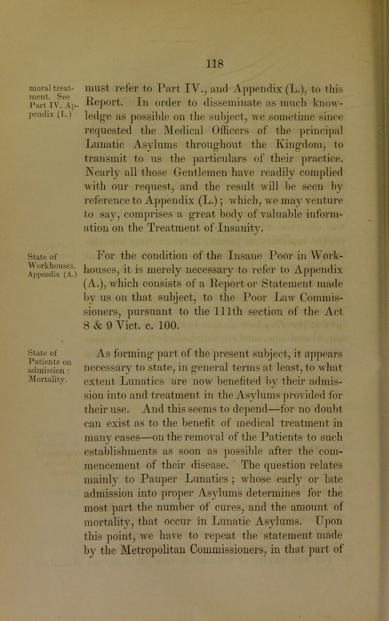 moral treat- ment. See Part IV. Ap- pendix (L.) State of Workhouses. Appendix (A.) State of Patients on admission: Mortality. must refer to Part IV., and Appendix (L.), to this Report. In order to disseminate ns much know- ledge as possible on the subject, we sometime since requested the Medical Officers of the principal Lunatic Asylums throughout the Kingdom, to transmit to us the particulars of their practice. Nearly all those Gentlemen have readily complied with our request, and the result will he seen by reference to Appendix (L.); which, we may venture to say, comprises a great body of valuable inform- ation on the Treatment of Insanity. For the condition of the Insane Poor in YY ork- houses, it is merely necessary to refer to Appendix (A.), which consists of a Report or Statement made by us on that subject, to the Poor Law Commis- sioners, pursuant to the 111th section of the Act 8 & 9 Viet. c. 100. As forming part of the present subject, it appears necessary to state, in general terms at least, to what extent Lunatics are now benefited by their admis- sion into and treatment in the Asylums provided for their use. And this seems to depend—for no doubt can exist as to the benefit of medical treatment in many cases—on the removal of the Patients to such establishments as soon as possible after the com- mencement of their disease. The question relates mainly to Pauper Lunatics; whose early or late admission into proper Asylums determines for the most part the number of cures, and the amount of mortality, that occur in Lunatic Asylums. Upon this point, we have to repeat the statement made by the Metropolitan Commissioners, in that part of