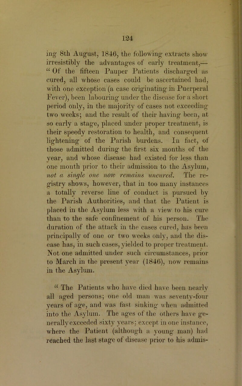 ing‘ 8th August, 1840, the following extracts show irresistibly the advantages of early treatment,— “ Of the fifteen Pauper Patients discharged as cured, all whose cases could be ascertained had, with one exception (a case originating in Puerperal Fever), been labouring under the disease for a short period only, in the majority of cases not exceeding two weeks; and the result of their having been, at so early a stage, placed under proper treatment, is their speedy restoration to health, and consequent lightening of the Parish burdens. In fact, of those admitted during the first six months of the year, and whose disease had existed for less than one month prior to their admission to the Asylum, not a single one now remains uncurecl. The re- gistry shows, however, that in too many instances a totally reverse line of conduct is pursued by the Parish Authorities, and that the Patient is placed in the Asylum less with a view to his cure than to the safe confinement of his person. The duration of the attack in the cases cured, has been principally of one or two weeks only, and the dis- ease has, in such cases, yielded to proper treatment. Not one admitted under such circumstances, prior to March in the present year (1840), now remains in the Asylum. u The Patients who have died have been nearly all aged persons; one old man was seventy-four years of age, and was fast sinking when admitted into the Asylum. The ages of the others have ge- nerally exceeded sixty years; except in one instance, where the Patient (although a young man) had reached the last stage of disease prior to his admis-