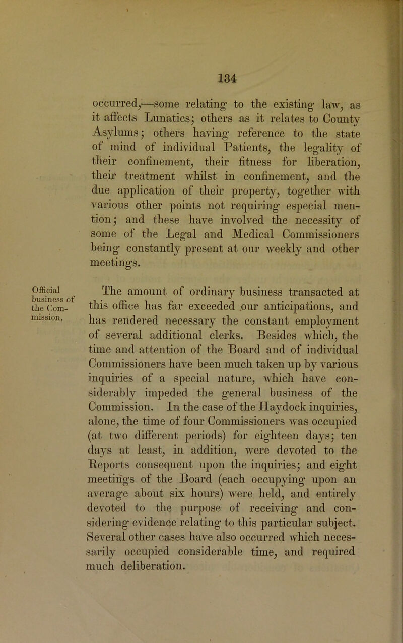 Official business of the Com- mission. occurred,—some relating- to the existing- law, as it affects Lunatics; others as it relates to County Asylums; others having- reference to the state of mind of individual Patients, the legality of their confinement, their fitness for liberation, their treatment whilst in confinement, and the due application of their property, together with various other points not requiring especial men- tion ; and these have involved the necessity of some of the Legal and Medical Commissioners being constantly present at our weekly and other meetings. The amount of ordinary business transacted at this office has far exceeded our anticipations, and has rendered necessary the constant employment of several additional clerks. Besides which, the time and attention of the Board and of individual Commissioners have been much taken up by various inquiries of a special nature, which have con- siderably impeded the general business of the Commission. In the case of the Ha}rdock inquiries, alone, the time of four Commissioners was occupied (at two different periods) for eighteen days; ten days at least, in addition, were devoted to the Reports consequent upon the inquiries; and eight meetings of the Board (each occupying upon an average about six hours) were held, and entirely devoted to the purpose of receiving and con- sidering evidence relating to this particular subject. Several other cases have also occurred which neces- sarily occupied considerable time, and required much deliberation.