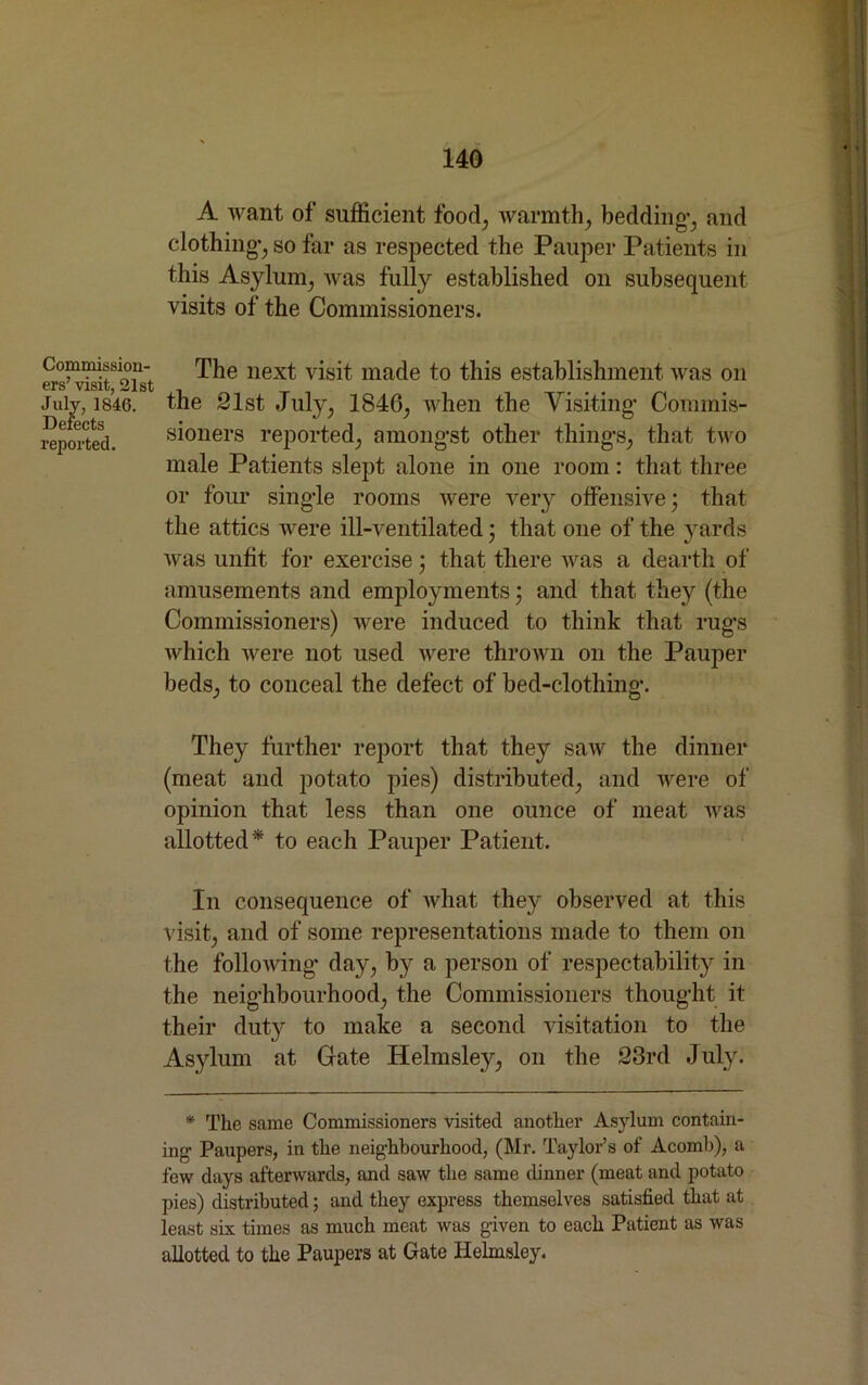 A want of sufficient food; warmth, bedding1, and clothing-, so far as respected the Pauper Patients in this Asylum, was fully established on subsequent visits of the Commissioners. Commission- ers’ visit, 21st July, 1846. Defects reported. The next visit made to this establishment was on the 21st July, 1840, when the Visiting- Commis- sioners reported, among-st other thing-s, that two male Patients slept alone in one room: that three or four sing-le rooms were very offensive; that the attics were ill-ventilated • that one of the yards was unfit for exercise; that there was a dearth of amusements and employments; and that, they (the Commissioners) were induced to think that rug’s which were not used were thrown on the Pauper beds, to conceal the defect of bed-clothing-. They further report that they saw the dinner (meat and potato pies) distributed, and were of opinion that less than one ounce of meat was allotted* to each Pauper Patient. In consequence of what they observed at this visit, and of some representations made to them on the following’ day, by a person of respectability in the neighbourhood, the Commissioners thought it their duty to make a second visitation to the Asylum at Gate Helmsley, on the 23rd July. * The same Commissioners visited another Asylum contain- ing- Paupers, in the neighbourhood, (Mr. Taylor’s of Acomb), a few days afterwards, and saw the same dinner (meat and potato pies) distributed; and they express themselves satisfied that at least six times as much meat was given to each Patient as was allotted to the Paupers at Gate Helmsley.