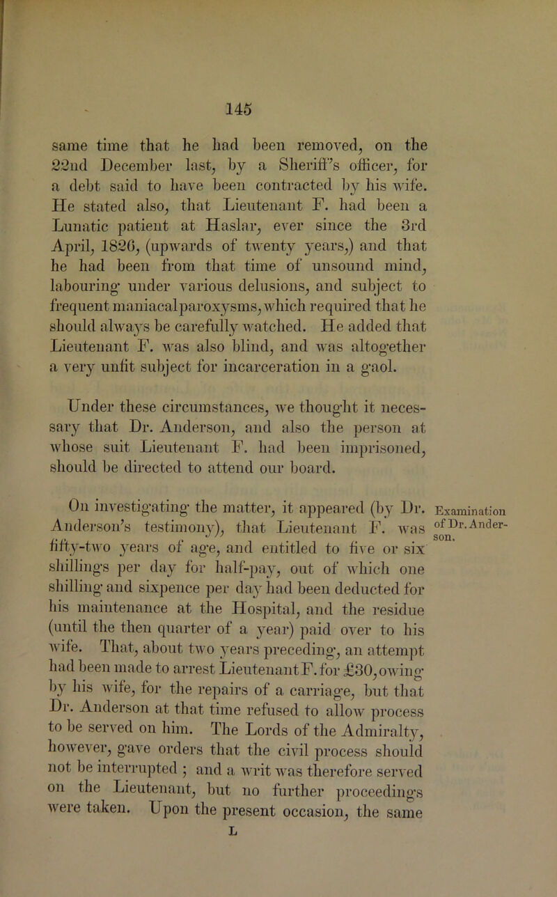 14-5 same time that he had been removed, on the 22nd December last, by a Sheriff’s officer, for a debt said to have been contracted by his wife. He stated also, that Lieutenant F. had been a Lunatic patient at Haslar, ever since the 3rd April, 1820, (upwards of twenty years,) and that he had been from that time of unsound mind, labouring- under various delusions, and subject to frequent maniacalparoxysms, which required that he should always be carefully watched. He added that Lieutenant F. was also blind, and was altogether a very unfit subject for incarceration in a gaol. Under these circumstances, we thought it neces- sary that Dr. Anderson, and also the person at whose suit Lieutenant F. had been imprisoned, should be directed to attend our board. On investigating the matter, it appeared (by Dr. Anderson’s testimony), that Lieutenant F. was fifty-two years of age, and entitled to five or six shillings per day for half-pay, out of which one shilling and sixpence per day had been deducted for his maintenance at the Hospital, and the residue (until the then quarter of a year) paid over to his wife. That, about two years preceding, an attempt had been made to arrest LieutenantF. for £30, owing by his wife, for the repairs of a carriage, but that Dr. Anderson at that time refused to allow process to be served on him. The Lords of the Admiralty, however, gave orders that the civil process should not be interrupted ; and a writ was therefore served on the Lieutenant, but no further proceedings Avere taken. Upon the present occasion, the same L Examination of Dr. Andei’- son.