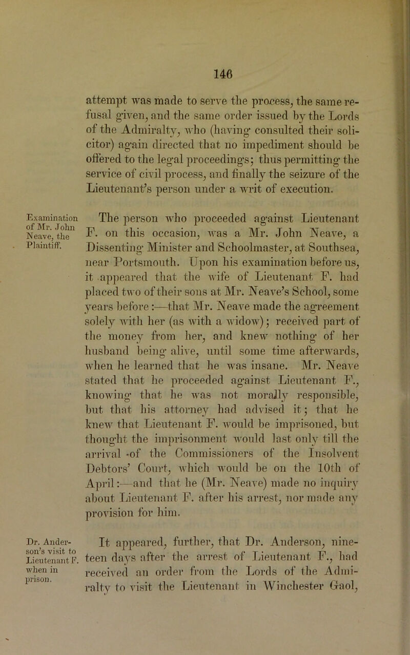 Examination of Mr. John Neave, the Plaintiff. Dr. Ander- son’s visit to Lieutenant F. when in prison. attempt was made to serve the process, the same re- fusal given, and the same order issued by the Lords of the Admiralty, who (having* consulted their soli- citor) again directed that no impediment should be offered to the legal proceeding’s; thus permitting* the service of civ il process, and finally the seizure of the Lieutenant’s person under a writ of execution. The person who proceeded against Lieutenant F. on this occasion, was a Mr. John Neave, a Dissenting Minister and Schoolmaster, at Southsea, near Portsmouth. Upon his examination before us, it appeared that the wife of Lieutenant F. had placed two of their sons at Mr. Neave’s School, some years before:—that Mr. Neave made the agreement solely with her (as with a widow); received part of the money from her, and knew nothing of her husband being alive, until some time afterwards, when he learned that he was insane. Mr. Neave stated that he proceeded against Lieutenant F., knowing that he was not morally responsible, hut that his attorney had advised it; that he knew that Lieutenant F. would be imprisoned, but thought the imprisonment would last only till the arrival -of the Commissioners of the Insolvent Debtors’ Court, which would be on the 10th of April:—and that he (Mr. Neave) made no inquiry about Lieutenant F. after his arrest, nor made any provision for him. It appeared, further, that Dr. Anderson, nine- teen days after the arrest of Lieutenant F., had received an order from the Lords of the Admi- ralty to visit the Lieutenant in Winchester Gaol,