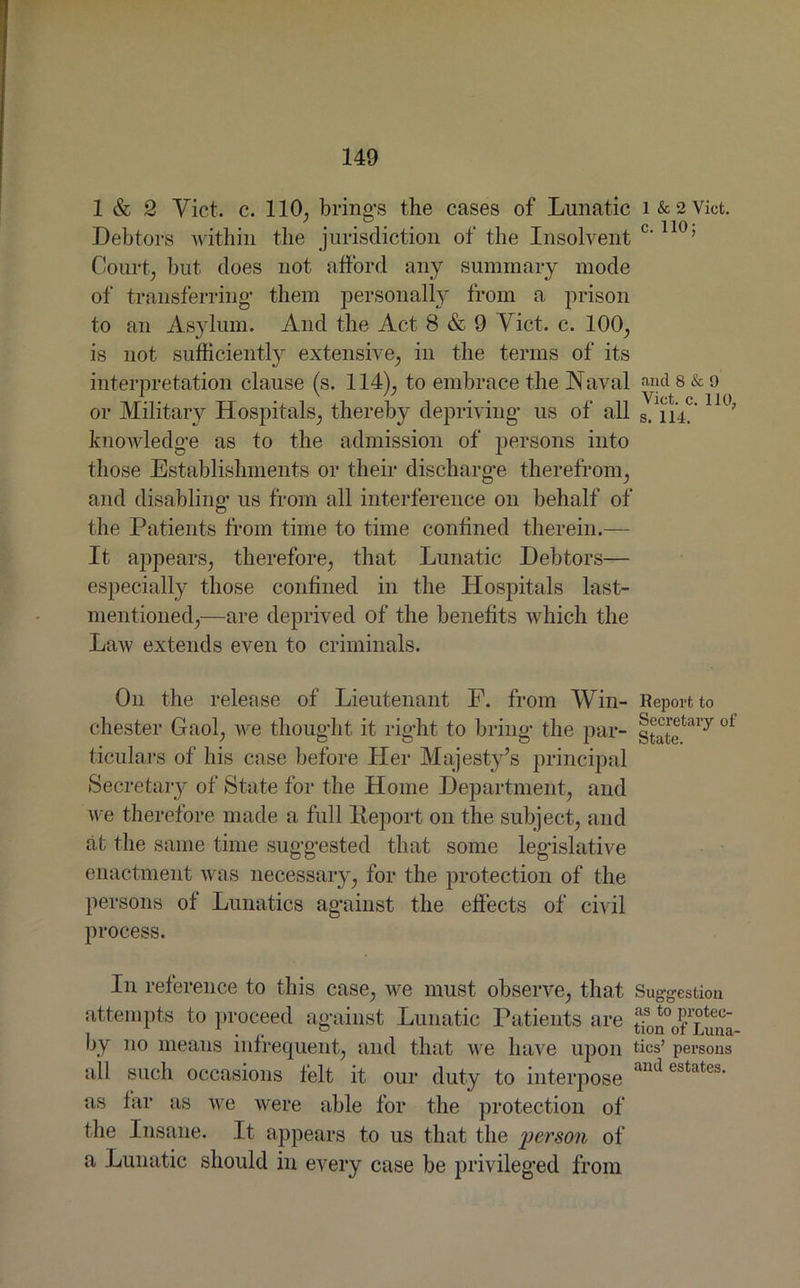 1 & 2 Viet. c. 110, brings the cases of Lunatic i&2Vict. Debtors within the jurisdiction of the Insolvent c'110’ Court, but does not afford any summary mode of transferring- them personally from a prison to an Asylum. And the Act 8 & 9 Viet. c. 100, is not sufficiently extensive, in the terms of its interpretation clause (s. 114), to embrace the Naval and 8 & 9 or Military Hospitals, thereby depriving- us of all s. ii4? H°; knowledge as to the admission of persons into those Establishments or their discharge therefrom, and disabling- us from all interference on behalf of the Patients from time to time confined therein.— It appears, therefore, that Lunatic Debtors— especially those confined in the Hospitals last- mentioned,—are deprived of the benefits which the Law extends even to criminals. On the release of Lieutenant F. from Win- Report to Chester Gaol, we thought it right to bring the par- oi ticulars of his case before Her Majesty’s principal Secretary of State for the Home Department, and we therefore made a full Deport on the subject, and at the same time suggested that some legislative enactment was necessary, for the protection of the persons of Lunatics against the effects of civil process. In reference to this case, we must observe, that Suggestion attempts to proceed against Lunatic Patients are ;Ton°of Luna- by no means infrequent, and that we have upon tics’ persons all such occasions felt it our duty to interpose ant*estateb- as far as we were able for the protection of the Insane. It appears to us that the person of a Lunatic should in every case be privileged from