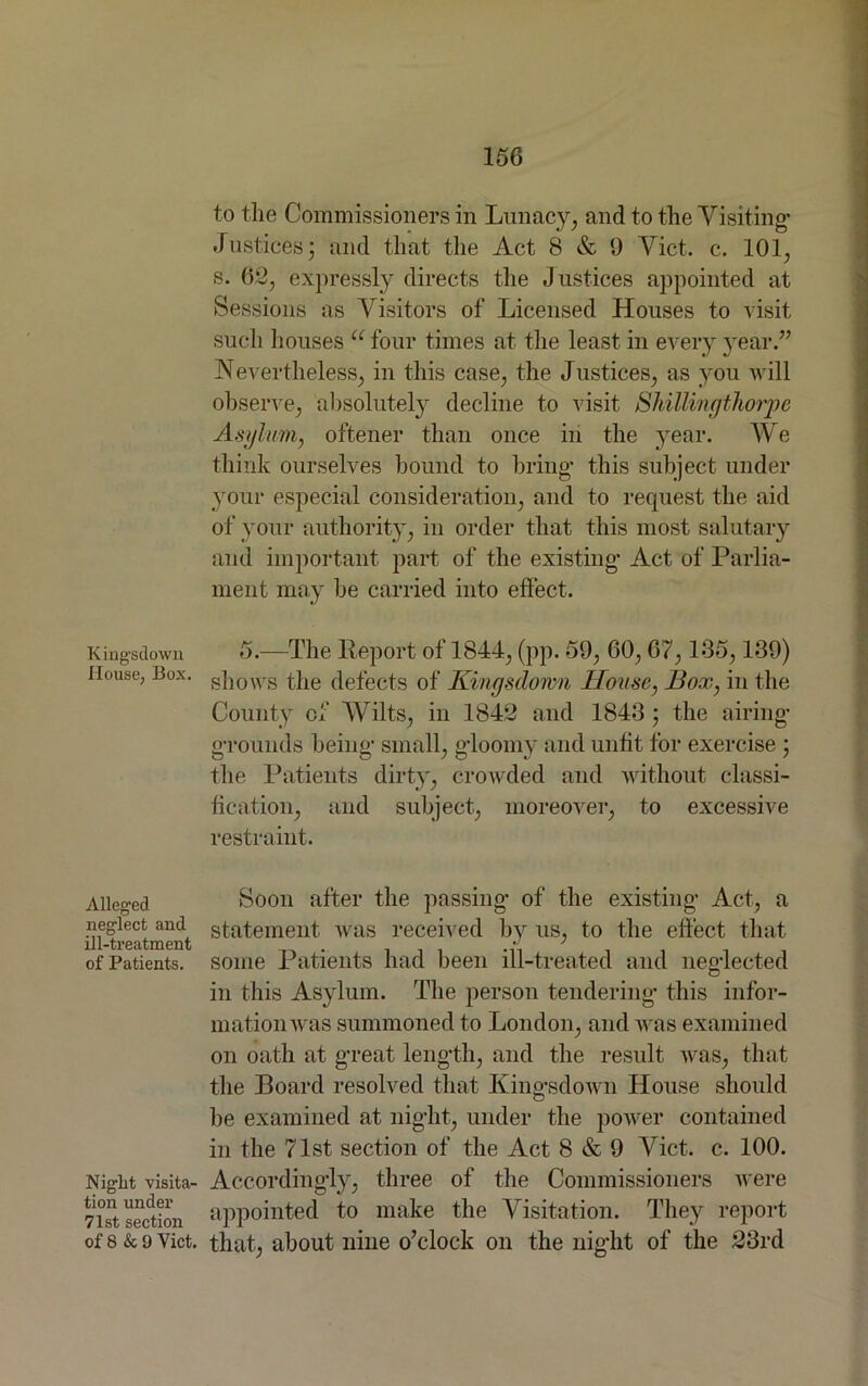 Kingstlown House, Box. Alleged neglect and ill-treatment of Patients. Niglit visita- tion under 71st section of 8 & 9 Viet. to the Commissioners in Lunacy, and to the Visiting* Justices; and that the Act 8 & 9 Viet. c. 101, s. 62, expressly directs the Justices appointed at Sessions as Visitors of Licensed Houses to visit such houses u four times at the least in every year.” Nevertheless, in this case, the Justices, as you will observe, absolutely decline to visit Shillingthorpe Asylum, oftener than once in the year. We think ourselves hound to bring* this subject under your especial consideration, and to request the aid of your authority, in order that this most salutary and important part of the existing* Act of Parlia- ment may he carried into effect. 5.—The Report of 1844, (pp. 59, 60, 67,135,139) shows the defects of Kingsdomn House, Box, in the County of Wilts, in 1842 and 1843 ; the airing* gTounds being* small, gloomy and unfit for exercise ; the Patients dirty, crowded and without classi- fication, and subject, moreover, to excessive restraint. Soon after the passing* of the existing* Act, a statement was received by us, to the effect that some Patients had been ill-treated and neglected in this Asylum. The person tendering* this infor- mation was summoned to London, and was examined on oath at g*reat length, and the result was, that the Board resolved that King’sdowh House should be examined at niglit, under the power contained in the 71st section of the Act 8 & 9 Viet. c. 100. Accordingly, three of the Commissioners were appointed to make the Visitation. They report that, about nine o’clock on the night of the 23rd