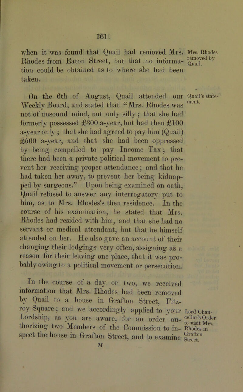 when it was found that Quail had removed Mrs. Mrs. Rhodes Rhodes from Eaton Street, but that no informa- hy tion could be obtained as to where she had been taken. On the 6th of August, Quail attended our Quail’s state- Weekly Board, and stated that “Mrs. Rhodes was ment' not of unsound mind, but only silly; that she had formerly possessed £300 a-year, but had then £100 a-year only ; that she had agreed to pay him (Quail) £500 a-year, and that she had been oppressed by being compelled to pay Income Tax • that there had been a private political movement to pre- vent her receiving' proper attendance; and that he had taken her away, to prevent her being kidnap- ped by surgeons.” Upon being examined on oath, Quail refused to answer any interrogatory put to him, as to Mrs. Rhodes’s then residence. In the course of his examination, he stated that Mrs. Rhodes had resided with him, and that she had no servant or medical attendant, but that he himself attended on her. He also gave an account of their changing their lodgings very often, assigning as a reason for their leaving one place, that it was pro- bably owing to a political movement or persecution. In the course of a day or two, we received information that Mrs. Rhodes had been removed by Quail to a house in Grafton Street, Fitz- roy Square; and we accordingly applied to your Lord Chan- Lordship, as you are aware, for an order au- cellor’s 0l'de1' thorizing two Members of the Commission to in- Rhodes in spect the house in Grafton Street, and to examine street™ M