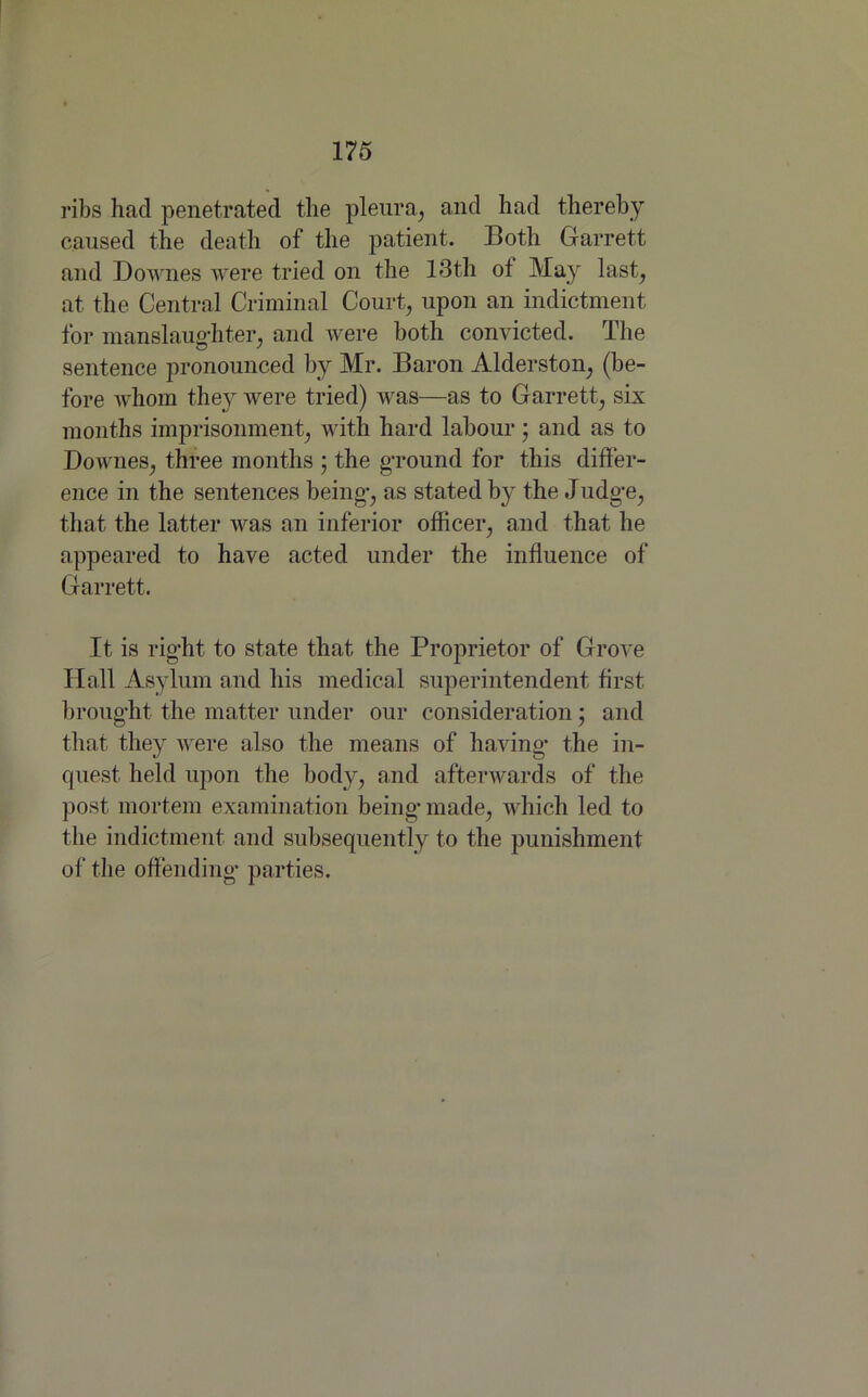 ribs had penetrated the pleura, and had thereby caused the death of the patient. Both Garrett and Downes were tried on the 13th of May last, at the Central Criminal Court, upon an indictment for manslaughter, and were both convicted. The sentence pronounced by Mr. Baron Alderston, (be- fore whom they were tried) was—as to Garrett, six months imprisonment, with hard labour; and as to Downes, three months ; the ground for this differ- ence in the sentences being, as stated by the Judge, that the latter was an inferior officer, and that he appeared to have acted under the influence of Garrett. It is right to state that the Proprietor of Grove Hall Asylum and his medical superintendent first brought the matter under our consideration • and that they were also the means of having* the in- quest held upon the body, and afterwards of the post mortem examination being made, which led to the indictment and subsequently to the punishment of the offending parties.