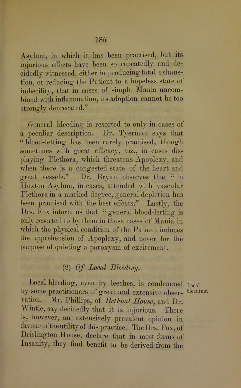 Asylum, in which it has been practised, but its injurious effects have been so repeatedly and de- cidedly witnessed, either in producing- fatal exhaus- tion, or reducing- the Patient to a hopeless state of imbecility, that in cases of simple Mania uncom- bined with inflammation, its adoption cannot be too strongly deprecated.” General bleeding- is resorted to only in cases of a peculiar description. Dr. Tyennan says that u blood-letting- has been rarely practised, though sometimes with great efficacy, viz., in cases dis- playing Plethora, which threatens Apoplexy, and when there is a congested state of the heart and great vessels.” Dr. Bryan observes that a in Hoxton Asylum, in cases, attended with vascular Plethora in a marked degree, general depletion has been practised with the best effects.” Lastly, the Drs. Fox inform us that u general blood-letting is only resorted to by them in those cases of Mania in which the physical condition of the Patient induces the apprehension of Apoplexy, and never for the purpose of quieting a paroxysm of excitement. (2) Of Local Bleeding. Local bleeding, even by leeches, is condemned by some practitioners of great and extensive obser- vation. Mr. Phillips, of Bethnal House, and Dr. M intle, say decidedly that it is injurious. There is, however, an extensively prevalent opinion in favour of the utility of this practice. The Drs. Fox, of Brislington House, declare that in most forms of Insanity, they find benefit to be derived from the Local bleeding-.