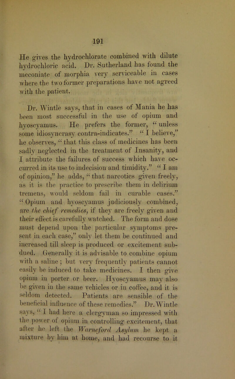 He gives the hydrochlorate combined with dilute hydrochloric acid. Dr. Sutherland has found the meconiate of morphia very serviceable in cases where the two former preparations have not agreed with the patient. Dr. Wintle says, that in cases of Mania he has been most successful in the use of opium and hyoscyamus. He prefers the former, “ unless some idiosyncrasy contra-indicates.” “ I believe,” he observes, “.that this class of medicines has been sadly neglected in the treatment of Insanity, and I attribute the failures of success which have oc- curred in its use to indecision and timidity.” “ I am of opinion,” he adds, “ that narcotics given freely, as it is the practice to prescribe them in delirium tremens, would seldom fail in curable cases.” “ Opium and hyoscyamus judiciously combined, are the chief remedies, if they are freely given and their effect, is carefully watched. The form and dose must depend upon the particular symptoms pre- sent in each case,” only let them be continued and increased till sleep is produced or excitement sub- dued. Generally it is advisable to combine opium with a saline ; but very frequently patients cannot easily be induced to take medicines. I then give opium in porter or beer. Hyoscyamus may also be given in the same vehicles or in coffee, and it is seldom detected. Patients are sensible of the beneficial influence of these remedies.” Dr. Wintle says, “ 1 had here a clergyman so impressed with the power of opium in controlling excitement, that after he left the Warneford Asylum he kept a mixture by him at home, and had recourse to it