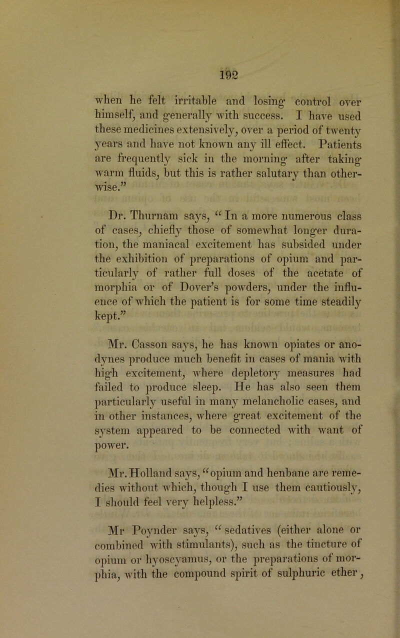 when he felt irritable and losing1 control over himself, and g*enerally with success. I have used these medicines extensively, over a period of twenty years and have not known any ill effect. Patients are frequently sick in the morning* after taking- warm fluids, but this is rather salutary than other- wise.” Dr. Thurnam says, u In a more numerous class of cases, chiefly those of somewhat long’d* dura- tion, the maniacal excitement lias subsided under the exhibition of preparations of opium and par- ticularly of rather full doses of the acetate of morphia or of Dover’s powders, under the influ- ence of which the patient is for some time steadily kept.” Mr. Casson says, he has known opiates or ano- dynes produce much benefit in cases of mania with liig-h excitement, where depletory measures had failed to produce sleep. He has also seen them particularly useful in many melancholic cases, and in other instances, where great excitement of the system appeared to he connected with want of power. Mr. Holland says,uopium and henbane are reme- dies without which, thoug'h I use them cautiously, I should feel very helpless.” Mr Poynder says, u sedatives (either alone or combined with stimulants), such as the tincture of opium or hyoscyamus, or the preparations of mor- phia, with the compound spirit of sulphuric ether,