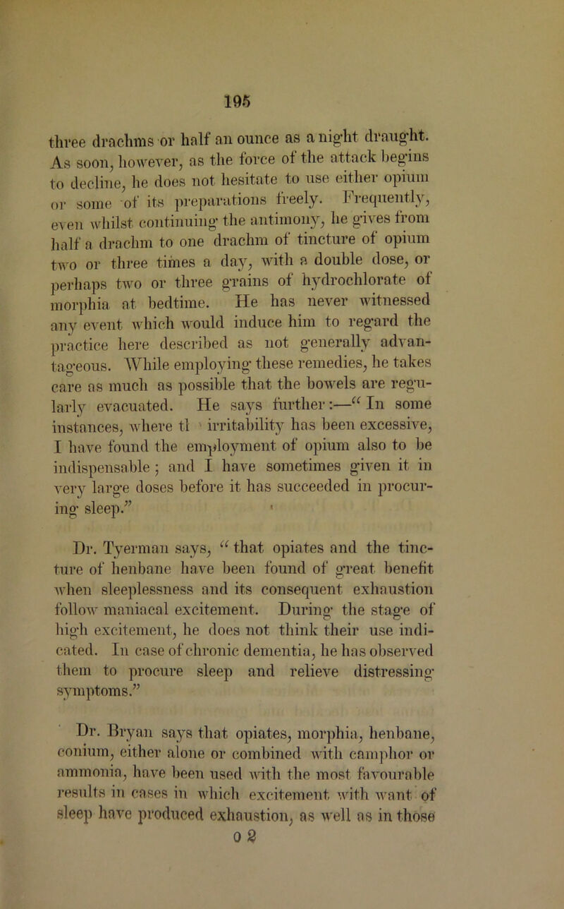 three drachms or half an ounce as a night draught. As soon, however, ns the force ot the attack begins to decline, he does not hesitate to use eitliei opium or some ot its preparations freely. Frequently, even whilst continuing the antimony, he gives from half a drachm to one drachm of tincture of opium two or three times a day, with a double dose, or perhaps two or three grains of hydrochlorate of morphia at bedtime. He has never witnessed any event which would induce him to regard the practice here described as not generally advan- tageous. While employing these remedies, he takes care as much as possible that the bowels are regu- larly evacuated. He says further:—“ In some instances, where tl ' irritability has been excessive, I have found the employment of opium also to be indispensable ; and I have sometimes given it in very large doses before it has succeeded in procur- ing sleep/’ Dr. Tyerman says, u that opiates and the tinc- ture of henbane have been found of great benefit when sleeplessness and its consequent exhaustion follow maniacal excitement. During the stage of high excitement, he does not think their use indi- cated. In case of chronic dementia, he has observed them to procure sleep and relieve distressing symptoms.” Dr. Bryan says that opiates, morphia, henbane, conium, either alone or combined with camphor or ammonia, have been used with the most favourable results in cases in which excitement with want of sleep have produced exhaustion, as well as in those 0 2