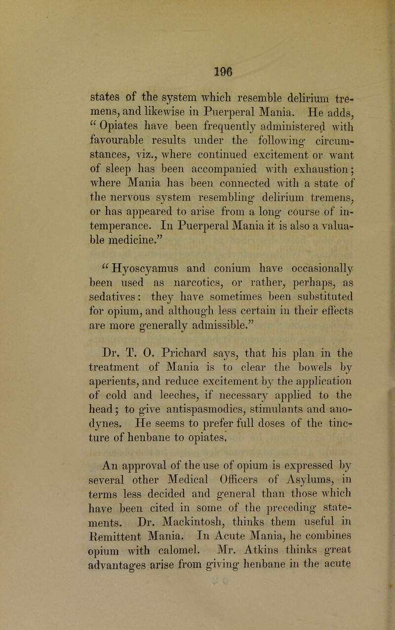 19G states of the system which resemble delirium tre- mens, and likewise in Puerperal Mania. He adds, u Opiates have been frequently administered with favourable results under the following- circum- stances, viz., where continued excitement or want of sleep has been accompanied with exhaustion; where Mania has been connected with a state of the nervous system resembling- delirium tremens, or has appeared to arise from a long- course of in- temperance. In Puerperal Mania it is also a valua- ble medicine.” u Hyoscyamus and conium have occasionally been used as narcotics, or rather, perhaps, as sedatives: they have sometimes been substituted for opium, and althoug-h less certain in their effects are more g-enerally admissible.” Dr. T. 0. Prichard says, that his plan in the treatment of Mania is to clear the bowels by aperients, and reduce excitement by the application of cold and leeches, if necessary applied to the head; to g-ive antispasmodics, stimulants and ano- dynes. He seems to prefer full doses of the tinc- ture of henbane to opiates. An approval of the use of opium is expressed by several other Medical Officers of Asylums, in terms less decided and g*eneral than those which have been cited in some of the preceding- state- ments. Dr. Mackintosh, thinks them useful in Remittent Mania. In Acute Mania, he combines opium with calomel. Mr. Atkins thinks great advantag-es arise from giving- henbane in the acute