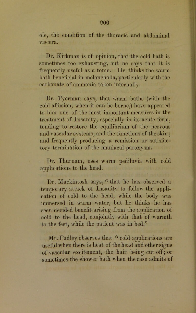 ble, the condition of the thoracic and abdominal viscera. Dr. Kirkman is of opinion, that the cold bath is sometimes too exhausting-, but he says that it is frequently useful as a tonic. He thinks the warm bath beneficial in melancholia, particularly with the carbonate of ammonia taken internally. Dr. Tyerman says, that warm baths (with the cold affusion, when it can be borne,) have appeared to him one of the most important measures in the treatment of Insanity, especially in its acute form, tending- to restore the equilibrium of the nervous and vascular systems, and the functions of the skin ; and frequently producing- a remission or satisfac- tory termination of the maniacal paroxysm. Dr. Thurnam, uses warm pediluvia with cold applications to the head. Dr. Mackintosh says, u that he has observed a temporary attack of Insanity to follow the appli- cation of cold to the head, while the body was immersed in warm water, but he thinks he has seen decided benefit arising- from the application of cold to the head, conjointly with that of warmth to the feet, while the patient was in bed.” Mr. Padley observes that u cold applications are useful when there is heat of the head and other sig-ns of vascular excitement, the hair being- cut off; or sometimes the shower bath when the case admits of