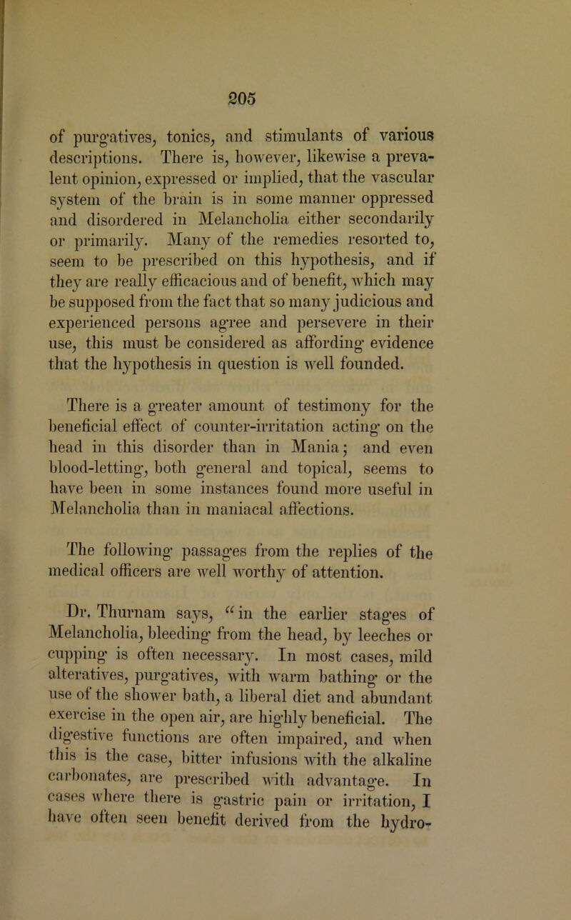 of purgatives, tonics, and stimulants of various descriptions. There is, however, likewise a preva- lent opinion, expressed or implied, that the vascular system of the brain is in some manner oppressed and disordered in Melancholia either secondarily or primarily. Many of the remedies resorted to, seem to be prescribed on this hypothesis, and if they are really efficacious and of benefit, which may be supposed from the fact that so many judicious and experienced persons agree and persevere in their use, this must be considered as affording evidence that the hypothesis in question is well founded. There is a greater amount of testimony for the beneficial effect of counter-irritation acting on the head in this disorder than in Mania; and even blood-letting, both general and topical, seems to have been in some instances found more useful in Melancholia than in maniacal affections. The following passages from the replies of the medical officers are well worthy of attention. Dr. Thurnam says, u in the earlier stages of Melancholia, bleeding from the head, by leeches or cupping is often necessary. In most cases, mild alteratives, purgatives, with warm bathing or the use of the shower bath, a liberal diet and abundant exercise in the open air, are highly beneficial. The digestive functions are often impaired, and when this is the case, bitter infusions with the alkaline carbonates, are prescribed with advantage. In cases where there is gastric pain or irritation, I have often seen benefit derived from the hydro-