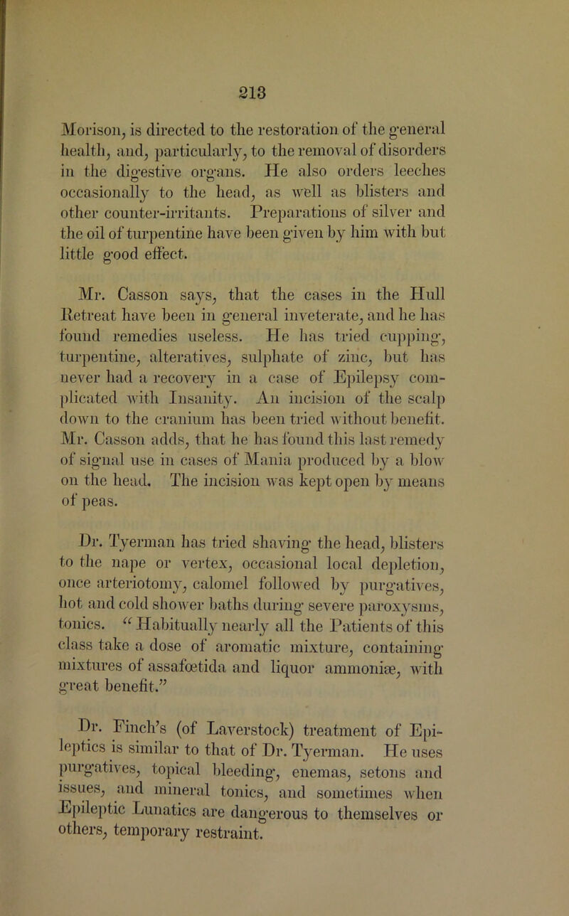 Morison, is directed to the restoration of the general health, and, particularly, to the removal of disorders in the digestive organs. He also orders leeches occasionally to the head, as well as blisters and other counter-irritants. Preparations of silver and the oil of turpentine have been given by him with hut little good effect. Mr. Casson says, that the cases in the Hull Retreat have been in general inveterate, and he has found remedies useless. He has tried cupping, turpentine, alteratives, sulphate of zinc, blit has never had a recovery in a case of Epilepsy com- plicated with Insanity. An incision of the scalp down to the cranium has been tried without benefit. Mr. Casson adds, that he has found this last remedy of signal use in cases of Mania produced by a blow on the head. The incision was kept open by means of peas. Dr. Tyerman has tried shaving the head, blisters to the nape or vertex, occasional local depletion, once arteriotomy, calomel followed by purgatives, hot and cold shower baths during severe paroxysms, tonics. u Habitually nearly all the Patients of this class take a dose of aromatic mixture, containing mixtures of assafoetida and liquor ammoniac, with great benefit.” Dr. Finch’s (of Laverstock) treatment of Epi- leptics is similar to that of Dr. Tyerman. He uses purgatives, topical bleeding, enemas, setons and issues, and mineral tonics, and sometimes when Epileptic Lunatics are dangerous to themselves or others, temporary restraint.