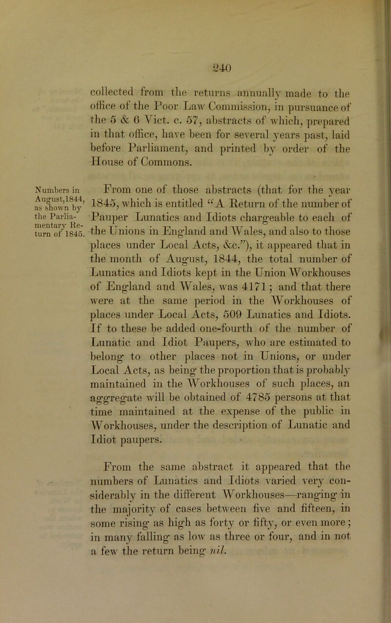 collected from the returns annually made to the office of the Poor Law Commission, in pursuance of the 5 & 6 Viet. c. 57, abstracts of which, prepared in that office, have been for several years past, laid before Parliament, and printed by order of the House of Commons. Numbers in August, 1844, as shown by the Parlia- mentary Re- turn of 1845. From one of those abstracts (that for the year 1845, which is entitled “A Return of the number of Pauper Lunatics and Idiots chargeable to each of the Unions in England and Wales, and also to those places under Local Acts, &c.”), it appeared that in the month of August, 1844, the total number of Lunatics and Idiots kept in the Union Workhouses of England and Wales, was 4171; and that there were at the same period in the Workhouses of places under Local Acts, 509 Lunatics and Idiots. If to these be added one-fourth of the number of Lunatic and Idiot Paupers, who are estimated to belong* to other places not in Unions, or under Local Acts, as being- the proportion that is probably maintained in the Workhouses of such places, an aggregate will be obtained of 4785 persons at that time maintained at the expense of the public in Workhouses, under the description of Lunatic and Idiot paupers. From the same abstract it appeared that the numbers of Lunatics and Idiots varied very con- siderably in the different Workhouses—ranging in the majority of cases between five and fifteen, in some rising as high as forty or fifty, or even more; in many falling as low as three or four, and in not a few the return being nil.