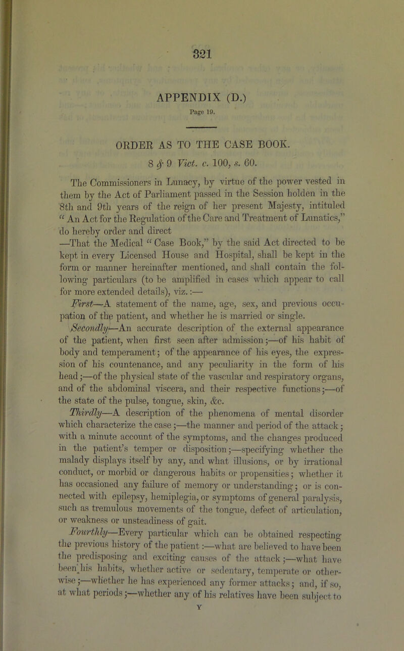 APPENDIX (D.) Page 19. ORDER AS TO THE CASE BOOK. 8 fy 9 Viet. c. 100, s. GO. The Commissioners in Lunacy, by virtue of the power vested in them by the Act of Parliament passed in the Session liolden in the 8th and 9th years of the reign of her present Majesty, intituled “ An Act for the Regulation of the Care and Treatment of Lunatics,” do hereby order and direct —That the Medical “ Case Book,” by the said Act directed to be kept in every Licensed House and Hospital, shall be kept in the form or manner hereinafter mentioned, and shall contain the fol- lowing- particulars (to be amplified in cases which appear to call for more extended details), viz.:— First—A statement of the name, age, sex, and previous occu- pation of the patient, and whether he is married or single. Secondly-—An accurate description of the external appearance of the patient, when first seen after admission;—of his habit of body and temperament; of the appearance of his eyes, the expres- sion of his countenance, and any peculiarity in the form of his head;—of the physical state of the vascular and respiratory organs, and of the abdominal viscera, and their respective functions;—of the state of the pulse, tongue, skin, &c. Thirdly—A description of the phenomena of mental disorder which characterize the case;—the manner and period of the attack; with a minute account of the symptoms, and the changes produced in the patient’s temper or disposition;—specifying whether the malady displays itself by any, and what illusions, or by irrational conduct, or morbid or dangerous habits or propensities; whether it has occasioned any failure of memory or understanding; or is con- nected with epilepsy, hemiplegia, or symptoms of general paralysis, such as tremulous movements of the tongue, defect of articulation, or weakness or unsteadiness of gait. Fourthly—Every particular which can be obtained respecting the previous history of the patient:—what are believed to have been the predisposing and exciting causes of the attack;—what have beenjiis habits, whether active or sedentary, temperate or other- wise ; whether he has experienced any former attacks; and, if so, at what periods;—whether any of his relatives have been subject to Y