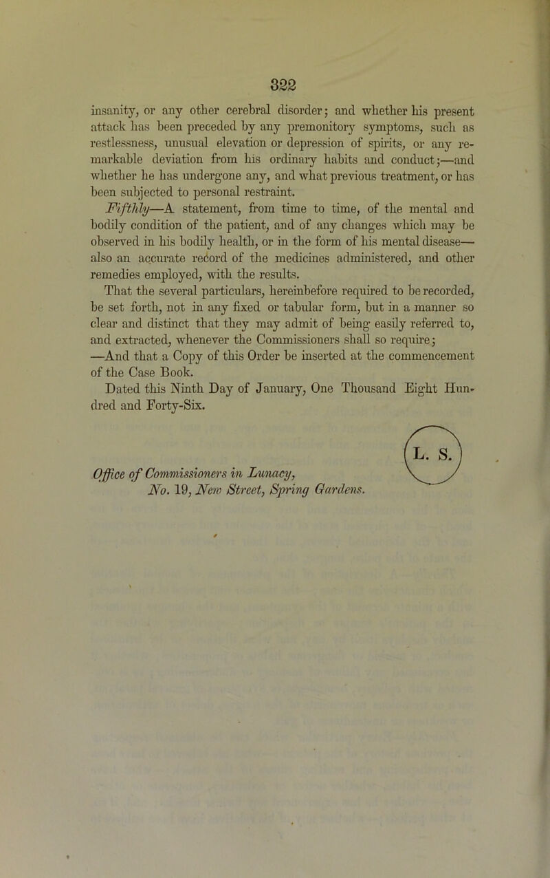 insanity, or any other cerebral disorder; and whether his present attack has been preceded by any premonitory symptoms, such as restlessness, unusual elevation or depression of spirits, or any re- markable deviation from his ordinary habits and conduct;—and whether lie lias undergone any, and what previous treatment, or has been subjected to personal restraint. Fifthly—A statement, from time to time, of the mental and bodily condition of the patient, and of any changes which may be observed in his bodily health, or in the form of his mental disease— also an accurate record of the medicines administered, and other remedies employed, with the results. That the several particulars, hereinbefore required to be recorded, he set forth, not in any fixed or tabular form, but in a manner so clear and distinct that they may admit of being- easily referred to, and extracted, whenever the Commissioners shall so require; —And that a Copy of this Order be inserted at the commencement of the Case Book. Dated this Ninth Day of January, One Thousand Eight Hun- dred and Forty-Six. Office of Commissioners in Lunacy, No. 19, New Street, Spring Gardens. /
