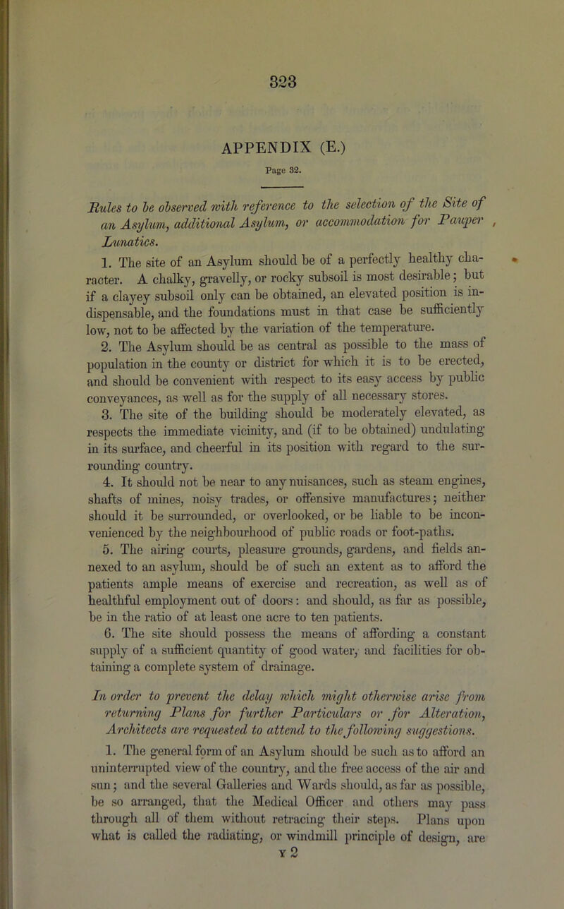 APPENDIX (E.) Page 82. Hulcs to he observed with reference to the selection of the Site of an Asylum, additional Asylum, or accommodation for Pauper , Lunatics. 1. The site of an Asylum should be of a perfectly healthy cha- racter. A chalky, gravelly, or rocky subsoil is most desirable; but if a clayey subsoil only can be obtained, an elevated position is in- dispensable, and the foundations must in that case be sufficiently low, not to be affected by the variation of the temperature. 2. The Asylum should be as central as possible to the mass of population in the county or district for which it is to be erected, and should be convenient with respect to its easy access by public conveyances, as well as for the supply of all necessary stores. 3. The site of the building should be moderately elevated, as respects the immediate vicinity, and (if to be obtained) undulating in its surface, and cheerful in its position with regard to the sur- rounding country. 4. It should not be near to any nuisances, such as steam engines, shafts of mines, noisy trades, or offensive manufactures; neither should it be surrounded, or overlooked, or be liable to be incon- venienced by the neighbourhood of public roads or foot-paths. 5. The airing courts, pleasure grounds, gardens, and fields an- nexed to an asylum, should be of such an extent as to afford the patients ample means of exercise and recreation, as well as of healthful employment out of doors: and should, as far as possible, be in the ratio of at least one acre to ten patients. 6. The site should possess the means of affording a constant supply of a sufficient quantity of good water, and facilities for ob- taining a complete system of drainage. In order to prevent the delay which might otherwise arise from returning Plans for further Particulars or for Alteration, Architects arc reguested to attend to the following suggestions. I. The general form of an Asylum should be such as to afford an uninterrupted view of the country, and the free access of the air and sun; and the several Galleries and Wards should, as far as possible, be so arranged, that the Medical Officer and others may pass through all of them without retracing their steps. Plans upon what is called the radiating, or windmill principle of design, are y 2
