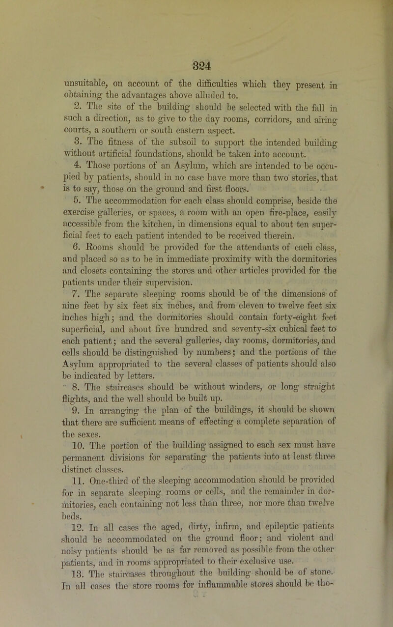 unsuitable, on account of the difficulties which they present in obtaining- the advantages above alluded to. 2. The site of the building should be selected with the fall in such a direction, as to give to the day rooms, corridors, and airing courts, a southern or south eastern aspect. 3. The fitness of the subsoil to support the intended building without artificial foundations, should he taken into account. 4. Those portions of an Asylum, which are intended to be occu- pied by patients, should in no case have more than two stories, that is to say, those on the ground and first floors. 5. The accommodation for each class should comprise, beside the exercise galleries, or spaces, a room with an open fire-place, easily accessible from the kitchen, in dimensions equal to about ten super- ficial feet to each patient intended to be received therein. 6. Rooms should be provided for the attendants of each class, and placed so as to be in immediate proximity with the dormitories and closets containing the stores and other articles provided for the patients under their supervision. 7. The separate sleeping rooms should be of the dimensions of nine feet by six feet six inches, and from eleven to twelve feet six inches high; and the dormitories should contain forty-eight feet superficial, and about five hundred and seventy-six cubical feet to each patient; and the several galleries, day rooms, dormitories, and cells should be distinguished by numbers; and the portions of the Asylum appropriated to the several classes of patients should also be indicated by letters. 8. The staircases should be without winders, or long straight flights, and the well should be built up. 9. In arranging the plan of the buildings, it should be shown that there are sufficient means of effecting a complete separation of the sexes. 10. The portion of the building assigned to each sex must have permanent divisions for separating- the patients into at least three distinct classes. 11. One-third of the sleeping accommodation should be provided for in separate sleeping rooms or cells, and the remainder in dor- mitories, each containing not less than three, nor more than twelve beds. 12. In all cases the aged, dirty, infirm, and epileptic patients should be accommodated on the ground floor; and violent and noisy patients should be as far removed as possible from the other patients, and in rooms appropriated to their exclusive use. 13. The staircases throughout the building should be of stone. In all cases the store rooms for inflammable stores should be tho-