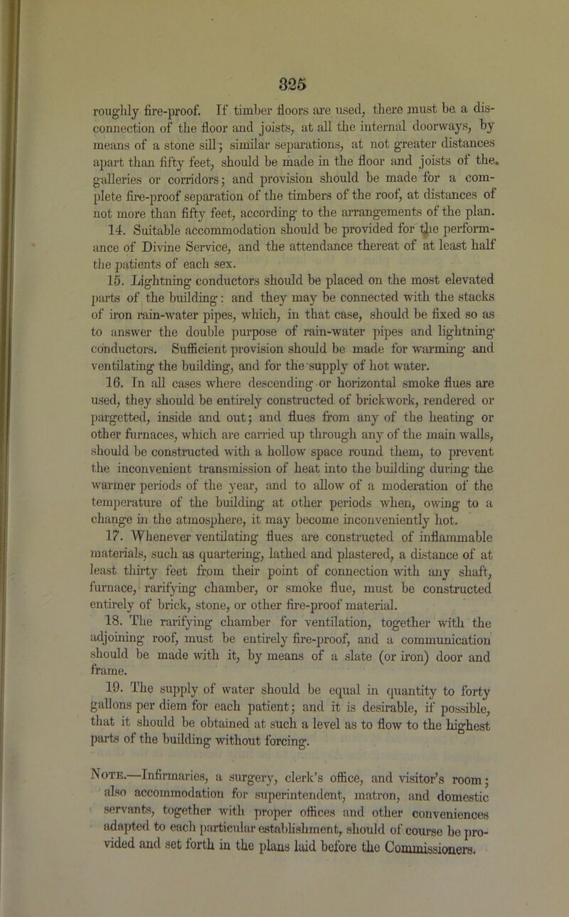 roughly fire-proof. If timber floors are used, there must be a dis- connection of the floor and joists, at all the internal doorways, by means of a stone sill; similar separations, at not greater distances apart than fifty feet, should be made in the floor and joists of the, galleries or corridors; and provision should be made for a com- plete fire-proof separation of the timbers of the roof, at distances of not more than fifty feet, according to the arrangements of the plan. 14. Suitable accommodation should be provided for the perform- ance of Divine Service, and the attendance thereat of at least half the patients of each sex. 15. Lightning conductors should be placed on the most elevated parts of the building: and they may be connected with the stacks of iron rain-water pipes, which, in that case, should be fixed so as to answer the double purpose of rain-water pipes and lightning conductors. Sufficient provision should be made for warming and ventilating the building, and for the supply of hot water. 16. In all cases where descending or horizontal smoke flues are used, they should be entirely constructed of brickwork, rendered or pargetted, inside and out; and flues from any of the heating or other furnaces, which are carried up through any of the main walls, should be constructed with a hollow space round them, to prevent the inconvenient transmission of heat into the building during the warmer periods of the year, and to allow of a moderation of the temperature of the building at other periods when, owing to a change in the atmosphere, it may become inconveniently hot. 17. Whenever ventilating flues are constructed of inflammable materials, such as quartering, lathed and plastered, a distance of at least thirty feet from their point of connection with any shaft, furnace, rarifying chamber, or smoke flue, must be constructed entirely of brick, stone, or other fire-proof material. 18. The rarifying chamber for ventilation, together with the adjoining roof, must be entirely fire-proof, and a communication should be made with it, by means of a slate (or iron) door and frame. 19. The supply of water should be equal in quantity to forty gallons per diem for each patient; and it is desirable, if possible, that it should be obtained at such a level as to flow to the highest parts of the building without forcing. Note.—Infirmaries, a surgery, clerk’s office, and visitor’s room; also accommodation for superintendent, matron, and domestic servants, together with proper offices and other conveniences adapted to each particular establishment, should of course be pro- vided and set forth in the plans laid before the Commissioners.