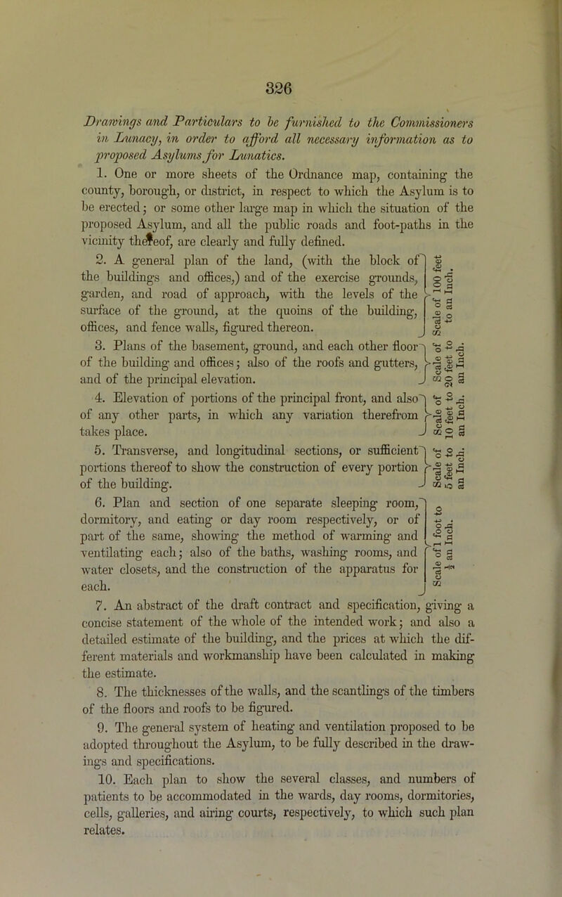 Drawings and Particulars to be furnished to the Commissioners in Lunacy, in order to afford all necessary information as to proposed Asylums for Lunatics. 1. One or more sheets of the Ordnance map, containing the county, borough, or district, in respect to which the Asylum is to be erected; or some other large map in which the situation of the proposed Asylum, and all the public roads and foot-paths in the vicinity thefeof, are clearly and fully defined. 2. A general plan of the land, (with the block of the buildings and offices,) and of the exercise grounds, garden, and road of approach, with the levels of the surface of the ground, at the quoins of the building, offices, and fence walls, figured thereon. 3. Plans of the basement, ground, and each other floor q of the building and offices; also of the roofs and gutters, > and of the principal elevation. J 4. Elevation of portions of the principal front, and also] of any other parts, in which any variation therefrom In- takes place. J 5. Transverse, and longitudinal sections, or sufficient) portions thereof to show the construction of every portion r of the building. J 6. Plan and section of one separate sleeping room,' dormitory, and eating or day room respectively, or of part of the same, showing the method of warming and ventilating each; also of the baths, washing rooms, and water closets, and the construction of the apparatus for each. O ’ O a a o . rP £ © p o 3 C* O © 3 OQ O « © fl en i—i O © l!j *d ‘O 03 2 ^ eP ° ^ P kn >-< ° § r3He* © ui 7. An abstract of the draft contract and specification, giving a concise statement of the whole of the intended work; and also a detailed estimate of the building, and the prices at which the dif- ferent materials and workmanship have been calculated in making the estimate. 8. The thicknesses of the walls, and the scantlings of the timbers of the floors and roofs to be figured. 9. The general system of heating and ventilation proposed to be adopted throughout the Asylum, to be fully described in the draw- ings and specifications. 10. Each plan to show the several classes, and numbers of patients to be accommodated hi the wards, day rooms, dormitories, cells, galleries, and airing courts, respectively, to which such plan relates.