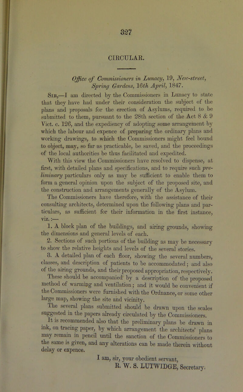 CIRCULAR. I Office of Commissioners in Lunacy, 19, Nem-street, Spring Gardens, 16ith April, 1847. Sir,—I am directed by the Commissioners in Limacy to state that they have had under their consideration the subject of the plans and proposals for the erection of Asylums, required to be submitted to them, pursuant to the 28th section of the Act 8 & 9 Yict. c. 126, and the expediency of adopting- some arrangement by which the labour and expence of preparing- the ordinary plans and working- drawings, to which the Commissioners might feel bound to object, may, so far as practicable, be saved, and the proceedings of the local authorities be thus facilitated and expedited. With this view the Commissioners have resolved to dispense, at first, with detailed plans and specifications, and to require such pre- liminary particulars only as may be sufficient to enable them to form a general opinion upon the subject of the proposed site, and the construction and arrangements generally of the Asylum. The Commissioners have therefore, with the assistance of their consulting architects, determined upon the following plans and par- ticulars, as sufficient for their information in the first instance, viz.:— 1. A block plan of the buildings, and airing grounds, showing the dimensions and general levels of each. 2. Sections of such portions of the building- as may be necessary to show the relative heights and levels of the several stories. 3. A detailed plan of each floor, showing- the several numbers, classes, and description of patients to be accommodated; and also of the airing grounds, and their proposed appropriation, respectively. ihese should be accompanied by a description of the proposed method of warming and ventilation; and it would be convenient if the Commissioners were furnished with the Ordnance, or some other large map, showing- the site and vicinity. The several plans submitted should be drawn upon the scales su88efilefl tlie papers already circulated by the Commissioners. It is recommended also that the preliminary plans be drawn in ink, on tracing paper, by which arrangement the architects’ plans may remain in pencil until the sanction of the Commissioners to the same is given, and any alterations can be made therein -without delay or expence. I am, sir, your obedient servant, R. W. S. LUTWIDGE, Secretary.