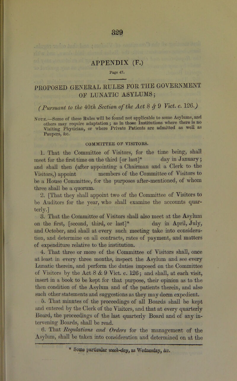 APPENDIX (F.) Page 47. PROPOSED GENERAL RULES FOR THE GOVERNMENT OF LUNATIC ASYLUMS; (Pursuant to the 4Stth Section of the Act 8 § 9 Viet. c. 126.) Note.—Some of these Rules will be found not applicable to some Asylums, and others may require adaptation; as in those Institutions where there is no Visiting Physician, or where Private Patients are admitted as well as Paupers, &c. COMMITTEE OF VISITORS. 1. That the Committee of Visitors, for the time being, shall meet for the first time on the third [or last]* day in January; and shall then (after appointing a Chairman and a Clerk to the Visitors,) appoint members of the Committee of Visitors to he a House Committee, for the purposes after-mentioned, of whom three shall be a quorum. 2. [That they shall appoint two of the Committee of Visitors to be Auditors for the year, who shall examine the accounts quar- terly.] 3. That the Committee of Visitors shall also meet at the Asylum on the first, [second, third, or last]* day in April, July, and October, and shall at every such meeting take into considera- tion, and determine on all contracts, rates of payment, and matters of expenditure relative to the institution. 4. That three or more of the Committee of Visitors shall, once at least in every three months, inspect the Asylum and see every Lunatic therein, and perform the duties imposed on the Committee of Visitors by the Act 8 & 9 Viet. c. 126; and shall, at each visit, insert in a book to be kept for that purpose, their opinion as to the then condition of the Asylum and of the patients therein, and also such other statements and suggestions as they may deem expedient. 5. That minutes of the proceedings of all Boards shall be kept and entered by the Clerk of the Visitors, and that at every quarterly Board, the proceedings of the last quarterly Board and of any in- tervening Boards, shall be read. 6. That Reflations and Orders for the management of the Asylum, shall be taken into consideration and determined on at the * Some particular web-day, aa Wednesday, &c.