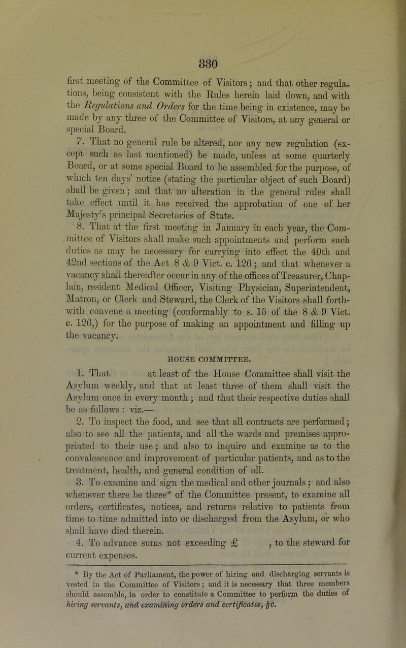 first meeting’ of the Committee of Visitors; and that other regula- tions, being consistent with the Rides herein laid down, and with the Regulations and Orders for the time being in existence, may be made by any three of the Committee of Visitors, at any general or special Board. 7. That no general rule be altered, nor any new regulation (ex- cept such as last mentioned) be made, unless at some quarterly Board, or at some special Board to he assembled for the purpose, of which ten days’ notice (stating the particular object of such Board) shall be given; and that no alteration in the general rules shall take effect until it has received the approbation of one of her Majesty’s principal Secretaries of State. 8. That at the first meeting in January in each }rear, the Com- . mittee of Visitors shall make such appointments and perform such duties as may be necessary for carrying into effect the 40th and 42nd sections of the Act 8 & 9 Viet. c. 126 ; and that whenever a vacancy shall thereafter occur in any of the offices of Treasurer, Chap- lain, resident Medical Officer, Visiting’ Physician, Superintendent, Matron, or Clerk and Steward, the Clerk of the Visitors shall forth- with convene a meeting (conformably to s. 15 of the 8 & 9 Viet, c. 126,) for the purpose of making an appointment and filling up the vacancy. HOUSE COMMITTEE. 1. That at least of the House Committee shall visit the Asylum weekly, and that at least three of them shall visit the Asylum once in every month ; and that their respective duties shall be as follows : viz.— 2. To inspect the food, and see that all contracts are performed; also to see all the patients, and all the wards and premises appro- priated to their use; and also to inquire and examine as to the convalescence and improvement of particular patients, and as to the treatment, health, and general condition of all. 3. To examine and sign the medical and other journals; and also whenever there be three* of the Committee present, to examine all orders, certificates, notices, and returns relative to patients from time to time admitted into or discharged from the Asylum, or who shall have died therein. 4. To advance sums not exceeding £ , to the steward for current expenses. * By the Act of Parliament, the power of hiring and discharging servants is vested in the Committee of Visitors; and it is necessary that three members should assemble, in order to constitute a Committee to perform the duties of hiring servants, and examining orders and certificates, §c.