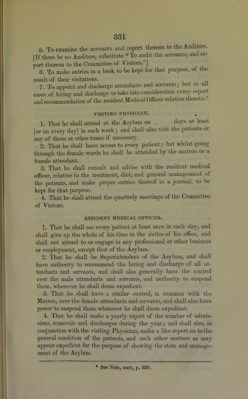 5. To examine the accounts and report thereon to the Auditors. [If there be no Auditors, substitute “ To audit the accounts, and re- port thereon to the Committee of Visitors. ] 6. To make entries in a book to be kept for that purpose, of the result of theh visitations. . 7. To appoint and discharge attendants and servants; but m ail cases of hiring and discharge to take into consideration every report and recommendation of the resident Medical Officer relative thereto. VISITING PHYSICIAN. , 1. That he shall attend at the Asylum on . days at least [or on every day] in each week; and shall also visit the patients oi any of them at other times if necessary. 2. That he shall have access to every patient; but whilst going through the female wards he shall he attended by the matron or a female attendant. 3. That he shall consult and advise with the resident medical officer, relative to the treatment, diet, and general management of the patients, and make proper entries thereof in a journal, to be kept for that purpose. 4. That he shall attend the quarterly meetings of the Committee of Visitors. RESIDENT MEDICAL OFFICER. 1. That he shall see every patient at least once in each day, and shall give up the whole of his time to the duties of his office, and shall not attend to or engage in any professional or other business or employment, except that of the Asylum. 2. That he shall be Superintendent of the Asylum, and shall have authority to recommend the hiring and discharge of all at- tendants and servants, and shall also generally have the control over the male attendants and servants, and authority to suspend them, whenever he shall deem expedient. 3. That he shall have a similar control, in common with the Matron, over the female attendants and servants, and shall also have power to suspend them whenever he shall deem expedient. 4. That he shall make a yearly report of the number of admis- sions, removals and discharges during the year; and shall also, in conjunction with the visiting Physician, make a like report as to the general condition of the patients, and such other matters as may appear expedient for the purpose of showing the state and manage- ment of the Asylum. * See Note, ante, p. 330.