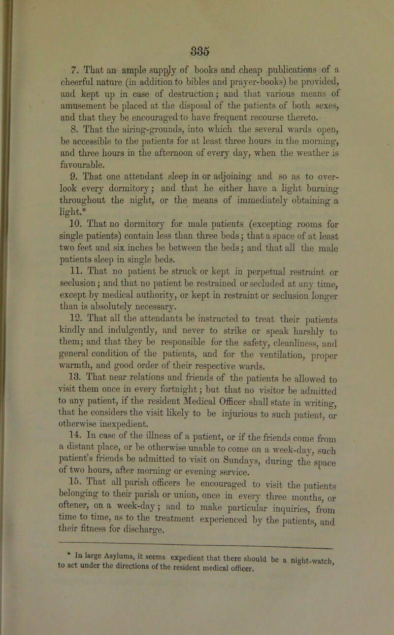 7. That an ample supply of books and cheap publications of a cheerful nature (in addition to bibles and prayer-books) be provided, and kept up in case of destruction; and that various means of amusement be placed at the disposal of the patients of both sexes, and that they be encouraged to have frequent recourse thereto. 8. That the airing-grounds, into which the several wards open, be accessible to the patients for at least three hours in the morning, and three hours in the afternoon of every day, when the weather is favourable. 9. That one attendant sleep in or adjoining and so as to over- look every dormitory; and that he either have a light burning throughout the night, or the means of immediately obtaining a light.* 10. That no dormitory for male patients (excepting rooms for single patients) contain less than three beds; that a space of at least two feet and six inches be between the beds; and that all the male patients sleep in single beds. 11. That no patient be struck or kept in perpetual restraint or seclusion; and that no patient be restrained or secluded at any time, except by medical authority, or kept in restraint or seclusion longer than is absolutely necessary. 12. That all the attendants be instructed to treat their patients kindly and indulgently, and never to strike or speak harshly to them; and that they be responsible for the safety, cleanliness, and general condition of the patients, and for the ventilation, proper warmth, and good order of their respective wards. 13. That near relations and friends of the patients be allowed to visit them once in every fortnight; but that no visitor be admitted to any patient, if the resident Medical Officer shall state in writing, that lie considers the visit likely to be injurious to such patient, or otherwise inexpedient. H. In case of the illness of a patient, or if the friends come from a distant place, or be otherwise unable to come on a week-day, such patient’s friends be admitted to visit on Sundays, during the space of two hours, after morning or evening service. 10. That all parish officers be encouraged to visit the patients belonging to their parish or union, once in every three months, or oftener, on a week-day; and to make particular inquiries, from time to time, as to the treatment experienced by the patients and their fitness for discharge. In large Asylums, it seems expedient that there should be a night-watch to act under the directions of the resident medical officer.