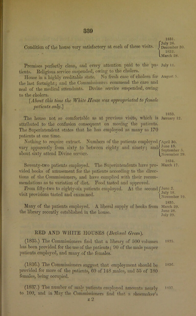 Condition of the house very satisfactory at each of these visits. 1831. July 24. December 30. 1832. March 28. Premises perfectly clean, and every attention paid to the pa- July u. tients. Religious service suspended, owing1 to the cholera. House in a highly creditable state. No fresh case of cholera for August 5. the last fortnight j and the Commissioners commend the care and zeal of the medical attendants. Divine service suspended, owing to the cholera. [About this time the White House was appropriated to female patients only.] 1833. The house not so comfortable as at previous visits, which is January 12. attributed to the confusion consequent on moving the patients. The Superintendent states that he has employed as many as 170 patients at one time. Nothing to require extract. Numbers of the patients employed f April 30. vary apparently from sixty to between eighty and ninety; and<j gg|^e^er 5 about sixty attend Divine service. [November 29. 1834. Seventy-two patients employed. The Superintendents have pro- March 17. vided books of amusement for the patients according to the direc- tions of the Commissioners, and have complied with their recom- mendations as to variation of diet. Food tasted and approved. From fifty-two to eighty-six patients employed. At the second J June 2. visit provisions tasted and examined. [November 19 1835. Many of the patients employed. A liberal supply of books from March 29. the library recently established in the house. jul^4f RED AND WHITE HOUSES (.Bethnal Green). (1835.) The Commissioners find that a library of 500 volumes 1835. lias been provided for the use of the patients; 90 of the male pauper patients employed, and many of the females. (183G.) The Commissioners suggest that employment should be *835. provided for more of the patients, 00 of 148 males, and 55 of 180 females, being occupied. (1837.) The number of male patients employed amounts nearly i*37 to 100, and in May the Commissioners find that a shoemaker’s z 2