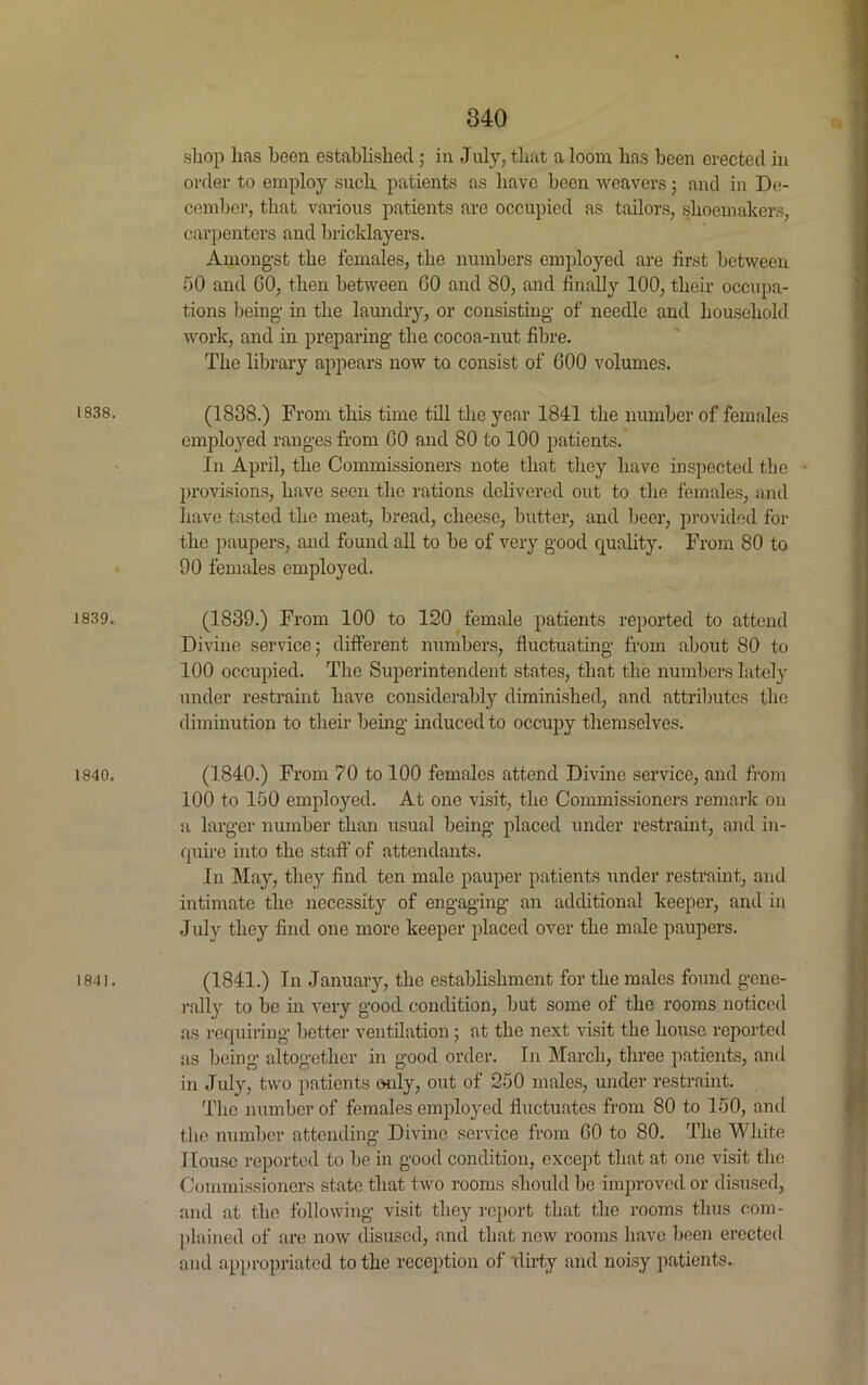 1838. 1839. 1840. 1841. 340 shop has been established; in July, that a loom lias been erected in order to employ such patients as have been weavers; and in De- cember, that various patients are occupied as tailors, shoemakers, carpenters and bricklayers. Amongst the females, the numbers employed are first between 50 and GO, then between GO and 80, and finally 100, their occupa- tions being in the laundry, or consisting of needle and household work, and in preparing the cocoa-nut fibre. The library appears now to consist of 600 volumes. (1838.) From this time till the year 1841 the number of females employed ranges from GO and 80 to 100 patients. In April, the Commissioners note that they have inspected the • provisions, have seen the rations delivered out to the females, and have tasted the meat, bread, cheese, butter, and beer, provided for the paupers, and found all to be of very good quality. From 80 to 90 females employed. (1839.) From 100 to 120 female patients reported to attend Divine service; different numbers, fluctuating from about 80 to 100 occupied. The Superintendent states, that the numbers lately under restraint have considerably diminished, and attributes the diminution to their being induced to occupy themselves. (1840.) From 70 to 100 females attend Divine service, and from 100 to 150 employed. At one visit, the Commissioners remark on a larger number than usual being placed under restraint, and in- quire into the staff of attendants. In May, they find ten male pauper patients under restraint, and intimate the necessity of engaging an additional keeper, and in July they find one more keeper placed over the male paupers. (1841.) In January, the establishment for the males found gene- rally to be in very good condition, but some of the rooms noticed as requiring better ventilation; at the next visit the house reported as being altogether in good order. In March, three patients, and in July, two patients only, out of 250 males, under restraint. The number of females employed fluctuates from 80 to 150, and the number attending Divine service from GO to 80. The White House reported to be in good condition, except that at one visit the Commissioners state that two rooms should be improved or disused, and at the following visit they report that the rooms thus com- plained of are now disused, and that new rooms have been erected and appropriated to the reception of ‘dirty and noisy patients.
