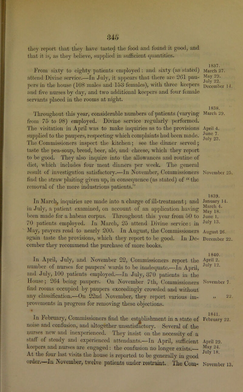 they report that they have tasted the food and found it good, and that it is, as they believe, supplied in sufficient quantities. From sixty to eighty patients employed: and sixty (as stated) attend Divine service.—In July, it appears that there are 261 pau- pers in the house (108 males and 158 females), with three keepers and live nurses by day, and two additional keepers and four female servants placed in the rooms at night. Throughout this year, considerable numbers of patients (varying from 75 to 98) employed. Divine service regularly performed. The visitation in April was to make inquiries as to the provisions supplied to the paupers, respecting which complaints had been made. The Commissioners inspect the kitchen; see the dinner served; taste the pea-soup, bread, beer, ale, and cheese, which they report to be good. They also inquire into the allowances and routine of diet, which includes four meat dinners per week. The general result of investigation satisfactory.—In November, Commissioners find the straw plaiting given up, in consequence (as stated) of “ the removal of the more industrious patients.” In March, inquiries are made into a charge of ill-treatment; and in July, a patient examined, on account of an application having been made for a habeas corpus. Throughout this year from 50 to 70 patients employed. In March, 25 attend Divine service: in May, prayers read to nearly 200. In August, the Commissioners again taste the provisions, which they report to be good. In De- cember they recommend the purchase of more books. In April, July, and November 22, Commissioners report the number of nurses for paupers’ wards to be inadequate.—In April, and July, 100 patients employed.—In July, 370 patients in the House; 264 being paupers. On November 7th, Commissioners find rooms occupied by paupers exceedingly crowded and without any classification.—On 22nd November, they report various im- provements in progress for removing these objections. In February, Commissioners find the establishment in a state of noise and confusion, and altogether unsatisfactory. Several of the nurses new and inexperienced. They insist on the necessity of a staff of steady and experienced attendants.—In April, sufficient keepers and nurses are engaged: the confusion no longer exists.'— At the four last visits the house is reported to be generally in good order.—In November, twelve patients under restraint. The Com- 1837. March 27. May 29. July 22. December U. 1838. March 29. April 4. June 7. July 23. November 25. 1839. January 14. March 4. May 18. June 1. July 13. August 2G. December 22. 1840. April 2. July 12. November ?. )» 22. 1841. February 22. April 29. May 24. July 18.