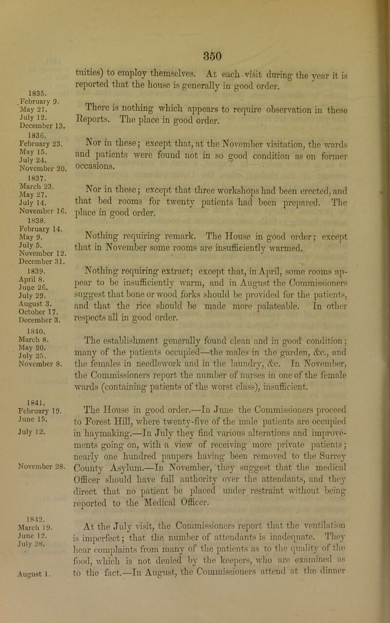 1835. .February 9. May 21. July 12. December 13. 183G. February 23. May 15. July 24. November 20. 1837. March 23. May 27. July 14. November 1G. 1838. February 14. May 9. July 5. November 12. December 31. 1839. April 8. Juiye 2G, July 29. August 3. October 17. December 3. 1840. March 8. May 20. July 25. November 8. 1841. February 19. June 15. July 12. November 28. 1842. March 19 June 12. July 28. 350 tuities) to employ themselves. At each visit during the year it is reported that the house is generally in good order. There is nothing which appears to require observation in these Reports. The place in good order. Nor in these; except that, at the November visitation, the wards and patients were found not in so good condition as on former occasions. Nor in these; except that three workshops had been erected, and that bed rooms for twenty patients had been prepared. The place in good order. Nothing requiring remark. The House in good order; except that in November some rooms are insufficiently warmed. Nothing requiring extract; except that, in April, some rooms ap- pear to be insufficiently warm, and in August the Commissioners suggest that bone or wood forks should be provided for the patients, and that the rice should be made more palateable. In other respects all in good order. The establishment generally found clean and in good condition; many of the patients occupied—the males in the garden, Ac., and the females in needlework and in the laundry, &c. In November, the Commissioners report the number of nurses in one of the female wards (containing patients of the worst class), insufficient. The House in good order.—In June the Commissioners proceed to Forest Hill, where twenty-five of the male patients are occupied in haymaking.—In July they find various alterations and improve- ments going on, with a view of receiving more private patients; nearly one hundred paupers having been removed to the Surrey County Asylum.—In November, they suggest that the medical Officer should have full authority over the attendants, and they direct that no patient be placed under restraint without being- reported to the Medical Officer. At the July visit, the Commissioners report that the ventilation is imperfect; that the number of attendants is inadequate. They hear complaints from many of the patients as to the quality of the food, which is not denied by the keepers, who are examined as to the fact.—In August, the Commissioners attend at the dinner August 1.