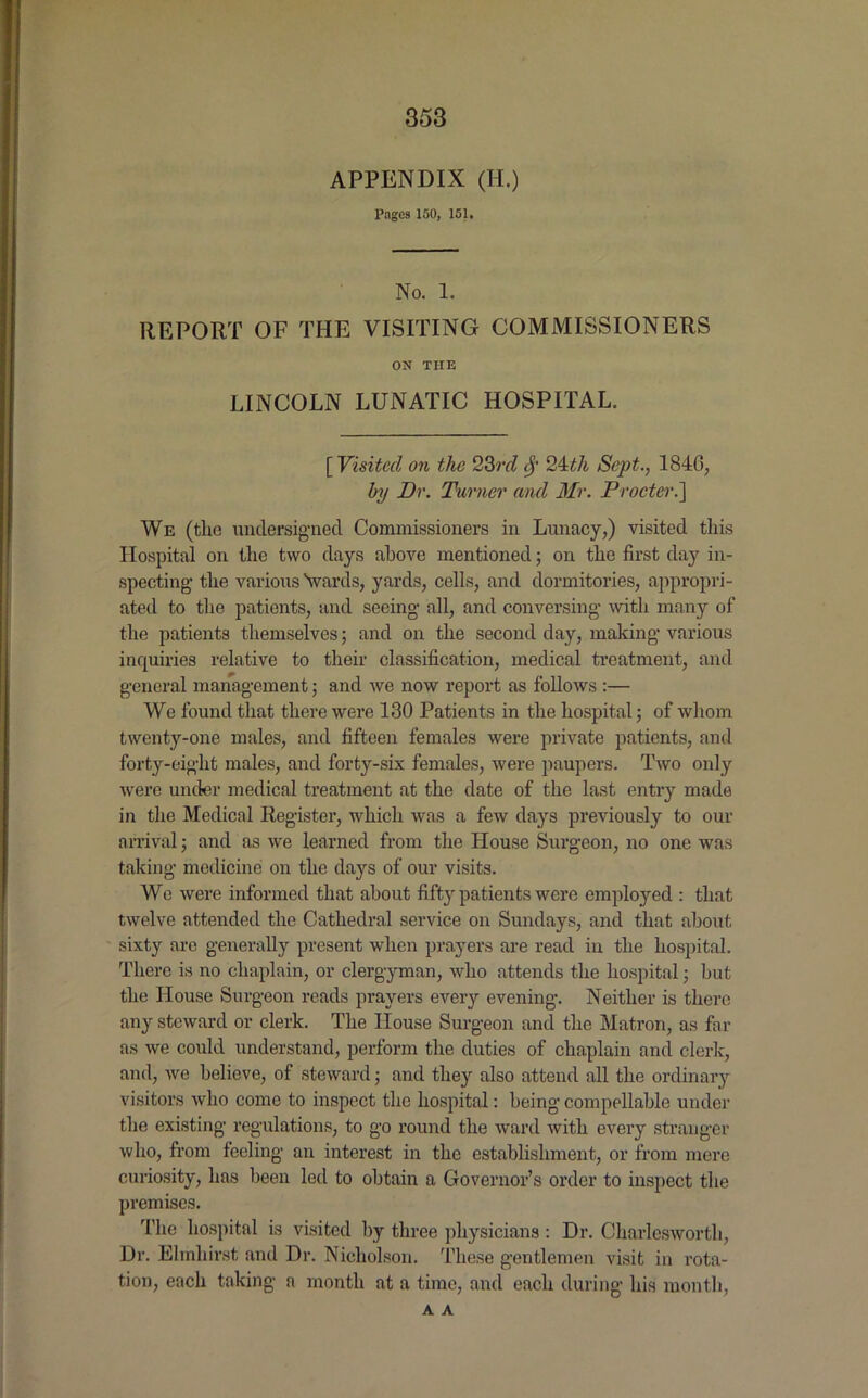 APPENDIX (II.) Pages 150, 151. No. 1. REPORT OF THE VISITING COMMISSIONERS ON THE LINCOLN LUNATIC HOSPITAL. [ Visited on the 23rd fy 24dh Sept., 1846, by Dr. Turner and Mr. Procter.] We (the undersigned Commissioners in Lunacy,) visited this Hospital on the two days above mentioned; on the first day in- specting the various Vards, yards, cells, and dormitories, appropri- ated to the patients, and seeing all, and conversing with many of the patients themselves; and on the second day, making various inquiries relative to their classification, medical treatment, and general management; and we now report as follows :— We found that there were 130 Patients in the hospital; of whom twenty-one males, and fifteen females were private patients, and forty-eight males, and forty-six females, were paupers. Two only were under medical treatment at the date of the last entry made in the Medical Register, which was a few days previously to our arrival; and as we learned from the House Surgeon, no one was taking medicine on the days of our visits. We were informed that about fifty patients were employed : that twelve attended the Cathedral service on Sundays, and that about sixty are generally present when prayers are read in the hospital. There is no chaplain, or clergyman, who attends the hospital; hut the House Surgeon reads prayers every evening. Neither is there any steward or clerk. The House Surgeon and the Matron, as far as we could understand, perform the duties of chaplain and clerk, and, wo believe, of steward; and they also attend all the ordinary visitors who come to inspect the hospital: being compellable under the existing regulations, to go round the ward with every stranger who, from feeling an interest in the establishment, or from mere curiosity, has been led to obtain a Governor’s order to inspect the premises. 'I'he hospital is visited by three physicians: Dr. Charlesworth, Dr. Elmhirst and Dr. Nicholson. These gentlemen visit in rota- tion, each taking a month at a time, and each during his month, A A