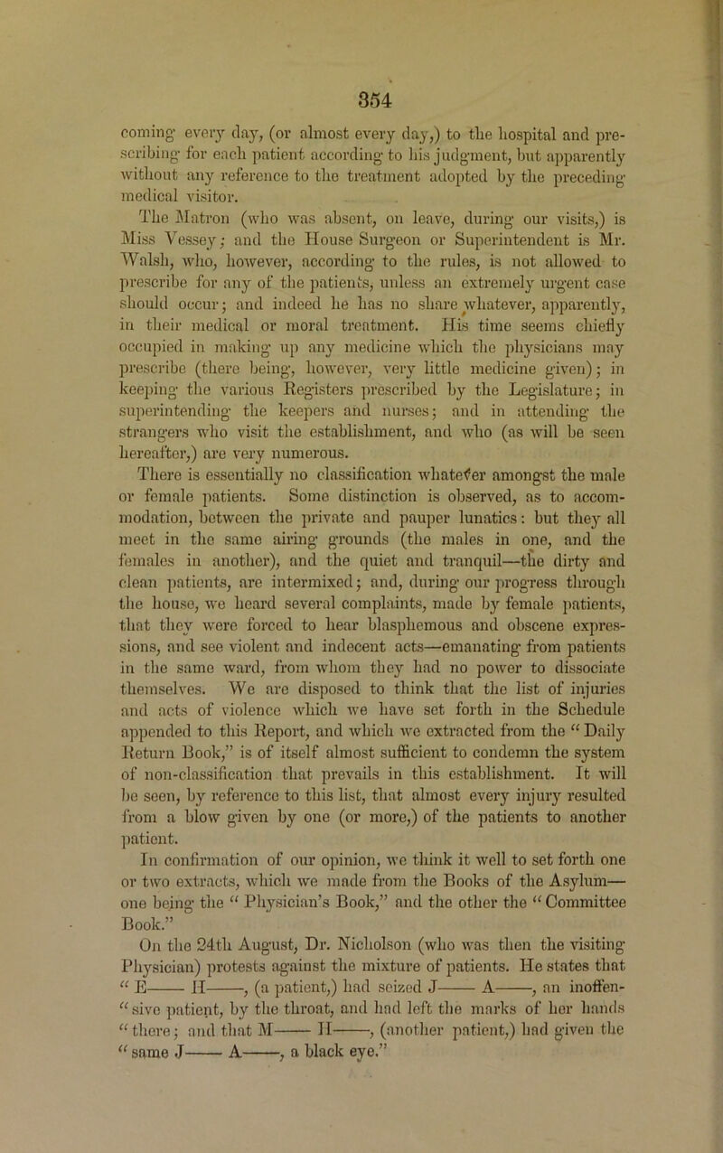 coming- every day, (or almost every day,) to tlie hospital and pre- scribing- for encli patient according- to his judgment, but apparently without any reference to the treatment adopted by the preceding- medical visitor. The Matron (who was absent, on leave, during our visits,) is Miss Vessey; and the House Surgeon or Superintendent is Mr. Walsh, who, however, according to the rules, is not allowed to prescribe for any of the patients, unless an extremely urgent case should occur; and indeed he has no share whatever, apparently, in their medical or moral treatment. His time seems chiefly occupied in making up any medicine which the physicians may prescribe (there being, however, very little medicine given); in keeping the various Registers prescribed by the Legislature; in superintending the keepers and nurses; and in attending the strangers who visit the establishment, and who (as will be seen hereafter,) are very numerous. There is essentially no classification whatever amongst the male or female patients. Some distinction is observed, as to accom- modation, between the private and pauper lunatics: but they all meet in the same airing grounds (the males in one, and the females in another), and the quiet and tranquil—the dirty and clean patients, are intermixed; and, during our progress through the house, we heard several complaints, made by female patients, that they were forced to hear blasphemous and obscene expres- sions, and see violent and indecent acts—emanating- from patients in the same ward, from whom they had no power to dissociate themselves. We are disposed to think that the list of injuries and acts of violence which we have set forth in the Schedule appended to this Report, and which we extracted from the “ Daily Return Book,” is of itself almost sufficient to condemn the system of non-classification that prevails in this establishment. It will he seen, by reference to this list, that almost every injury resulted from a blow given by one (or more,) of the patients to another patient. In confirmation of our opinion, we think it well to set forth one or two extracts, which we made from the Books of the Asylum— one being the “ Physician’s Book,” and the other the “ Committee Book.”  On the 24th August, Dr. Nicholson (who was then the visiting Physician) protests against the mixture of patients. He states that “ E II , (a patient,) had seized J A , an inoffen- “ sive patient, by the throat, and had left the marks of her hands “there; and that M II , (another patient,) had given the “same J A , a black eye.”