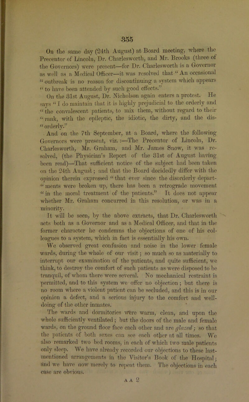 On the same day (24th August) at Board meeting, where the Precentor of Lincoln, Dr. Charleswortli, and Mr. Brooks (three of the Governors) were present—for Dr. Charleswortli is a Governor as well as a Medical Officer—it was resolved that“ An occasional “ outbreak is no reason for discontinuing a. system which appears “ to have been attended by such good effects.” On the 31st August, Dr. Nicholson again enters a protest. He says “ I do maintain that it is highly prejudicial to the orderly and “ the convalescent patients, to mix them, without regard to their “ rank, with the epileptic, the idiotic, the dirty, and the dis- “ orderly.” . And on the 7th September, at a Board, where the following Governors were present, viz.:—The Precentor of Lincoln, Dr. Charleswortli, Mr. Graham, and Mr. James Snow, it was re- solved, (the Physician’s Report of the 31st of August having- been read)—That sufficient notice of the subject had been taken on the 24th August; and that the Board decidedly differ with the opinion therein expressed “ that ever since the disorderly depart- “ merits were broken up, there has been a retrograde movement “in the moral treatment of the patients.” It does not appear whether Mr. Graham concurred in this resolution, or was in a minority. It will be seen, by the above extracts, that Dr. Charleswortli acts both as a Governor and as a Medical Officer, and that in the former character he condemns the objections of one of his col- leagues to a system, which in fact is essentially his own. We observed great confusion and noise in the lower female wards, during the whole of our visit; so much so as materially to interrupt our examination of the patients, and quite sufficient, we think, to destroy the comfort of such patients as were disposed to be tranquil, of whom there were several. No mechanical restraint is permitted, and to this system we offer no objection; but there is no room where a violent patient can be secluded, and this is in our opinion a defect, and a serious injury to the comfort and well- doing of the other inmates. The wards and dormitories were warm, clean, and upon the whole sufficiently ventilated; but the doors of the male and female wards, on the ground floor face each other and are glazed; so that the patients of both sexes can see each other at all times. We also remarked two bed rooms, in each of which two male patients only sleep. We have already recorded our objections to these last- mentioned arrangements in the Visitor’s Book of the Hospital j and we have now merely to repent them. The objections in each case are obvious. aa 2